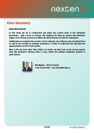 of4 20 © 2018 nexten.io
About this research
In this study we try to understand and grasp the current state of the developer
ecosystem, with a focus on Europe. We analysed 28 cities by metrics like developer
wages, cost of living, and more to deﬁne the attractiveness of cities for developers.
Additionally we analysed the number of tech startups, top software and consulting ﬁrms
as well as the number of software developers, in order to understand the demand and
supply patterns on the IT job market.
Next to the top tech cities Paris, Berlin or London, we also took a look at less popular
cities like Bucharest, Warsaw, Kiev or Lyon, where the software developer dynamic is
quite vibrant.
Exec Summary
Eric Busch — CEO & Founder
+352 20 600 444 — eric.busch@nexten.io
 