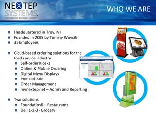 WHO WE ARE
Headquartered in Troy, MI
Founded in 2005 by Tommy Woycik
35 Employees
Cloud-based ordering solutions for the
food service industry
Self-order Kiosks
Online & Mobile Ordering
Digital Menu Displays
Point-of-Sale
Order Management
mynextep.net – Admin and Reporting
Two solutions
Foundation6 – Restaurants
Deli 1-2-3 - Grocery
 