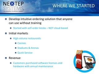 WHERE WE STARTED
Develop intuitive ordering solution that anyone
can use without training
Started with self-order kiosks – NOT cloud-based
Initial markets
High-volume restaurants
Casinos
Stadiums & Arenas
Quick Service
Revenue
Customers purchased software licenses and
hardware with annual maintenance
 