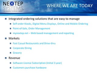 WHERE WE ARE TODAY
Integrated ordering solutions that are easy to manage
Self-order Kiosks, Digital Menu Displays, Online and Mobile Ordering
Point-of-Sale, Order Management
mynextep.net – Web based management and reporting
Markets
Fast Casual Restaurants and Drive-thru
Corporate Dining
Grocery
Revenue
Software License Subscription (Initial 3-year)
Customers purchase hardware
 