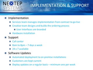 IMPLEMENTATION & SUPPORT
Implementation
Services team manages implementation from contract to go-live
Creative team designs and builds the ordering process
User Interfaces are branded
Hardware installation
Support
Call center
8am to 8pm – 7 days a week
24 x 7 available
Software Updates
Automated deployment to on premise installations
Customers are kept current
Deploy updates on a regular basis – minimum one per week
 