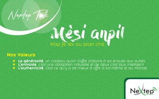 Ne pOMMUNICC TION
te
Mèsi anpilN’ap fè rèv ou pran chè
Nextep Talk
La générosité, un cadeau qu’on s’offre d’abord à soi ensuite aux autres
L’entraide, c’est une obligation naturelle et de deux c’est plus intelligent
L’authenticité, c’est ce qu’y a de mieux à offrir à soi-même et au monde
Nos Valeurs
 
