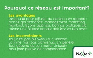 Ne pOMMUNICC TION
te
Pourquoi ce réseau est important?
Les avantages
Réseau #1 pour diffuser du contenu en rapport :
bonne gouvernance, management, marketing,
mentorat, leçons apprises, bonnes pratiques etc.
même une histoire banale doit être en lien avec.
Les inconvénients
Tout n’est pas bienvenu sur Linkedin
La frime n’est pas bienvenue, en général
Tout dépend de son métier Linkedin
peut faire preuve de complaisance
 