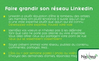 Ne pOMMUNICC TION
te
Faire grandir son réseau Linkedin
Linkedin a plutôt réputation d’être le tombeau des artistes
Les membres ont plutôt tendance à suivre qqu’un qui
a une vraie expertise plutôt que qqun qui est connu.
Développez votre expertise, trouvez votre voie
Identifiez vos valeurs et n’hésitez pas à les défendre
Tant que cela ne porte pas atteinte au vivre ensemble.
Vous allez attirer ceux qui partagent votre point de vue
Ceux qui se ressemblent s’assemblent
Soyez présent animez votre réseau, publiez du contenu,
commentez, partagez, likez...
1 fois ou + par semaine postez 1 photo ou vidéo
Envoyez des demandes d’amies, répondez msg
 