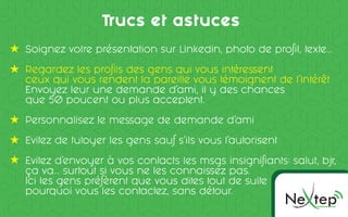 Ne pOMMUNICC TION
te
Trucs et astuces
Soignez votre présentation sur Linkedin, photo de profil, texte...
Regardez les profils des gens qui vous intéressent
ceux qui vous rendent la pareille vous témoignent de l’intérêt
Envoyez leur une demande d’ami, il y des chances
que 50 poucent ou plus acceptent.
Personnalisez le message de demande d’ami
Evitez de tutoyer les gens sauf s’ils vous l’autorisent
Evitez d’envoyer à vos contacts les msgs insignifiants: salut, bjr,
ça va... surtout si vous ne les connaissez pas.
Ici les gens préfèrent que vous dites tout de suite
pourquoi vous les contactez, sans détour.
 