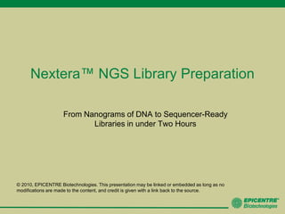 Nextera™ NGS Library Preparation From Nanograms of DNA to Sequencer-Ready Libraries in under Two Hours © 2010, EPICENTRE Biotechnologies. This presentation may be linked or embedded as long as no modifications are made to the content, and credit is given with a link back to the source.  