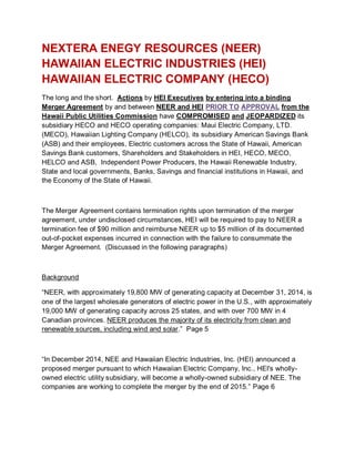 NEXTERA ENEGY RESOURCES (NEER)
HAWAIIAN ELECTRIC INDUSTRIES (HEI)
HAWAIIAN ELECTRIC COMPANY (HECO)
The long and the short. Actions by HEI Executives by entering into a binding
Merger Agreement by and between NEER and HEI PRIOR TO APPROVAL from the
Hawaii Public Utilities Commission have COMPROMISED and JEOPARDIZED its
subsidiary HECO and HECO operating companies: Maui Electric Company, LTD.
(MECO), Hawaiian Lighting Company (HELCO), its subsidiary American Savings Bank
(ASB) and their employees, Electric customers across the State of Hawaii, American
Savings Bank customers, Shareholders and Stakeholders in HEI, HECO, MECO,
HELCO and ASB, Independent Power Producers, the Hawaii Renewable Industry,
State and local governments, Banks, Savings and financial institutions in Hawaii, and
the Economy of the State of Hawaii.
The Merger Agreement contains termination rights upon termination of the merger
agreement, under undisclosed circumstances, HEI will be required to pay to NEER a
termination fee of $90 million and reimburse NEER up to $5 million of its documented
out-of-pocket expenses incurred in connection with the failure to consummate the
Merger Agreement. (Discussed in the following paragraphs)
Background
“NEER, with approximately 19,800 MW of generating capacity at December 31, 2014, is
one of the largest wholesale generators of electric power in the U.S., with approximately
19,000 MW of generating capacity across 25 states, and with over 700 MW in 4
Canadian provinces. NEER produces the majority of its electricity from clean and
renewable sources, including wind and solar.” Page 5
“In December 2014, NEE and Hawaiian Electric Industries, Inc. (HEI) announced a
proposed merger pursuant to which Hawaiian Electric Company, Inc., HEI's wholly-
owned electric utility subsidiary, will become a wholly-owned subsidiary of NEE. The
companies are working to complete the merger by the end of 2015.” Page 6
 
