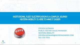 11
INSTITUTIONAL FLEET ELECTRIFICATION IS A COMPLEX JOURNEY
NEXTERA MOBILITY IS HERE TO MAKE IT EASIER
PROPRIETARY & CONFIDENTIAL
STEVEN GUTMANN
PUBLIC SECTOR SALES MANAGER
NEXTERA MOBILITY
STEVEN.GUTMANN@NEXTERAENERGY.COM
503-333-7564
 