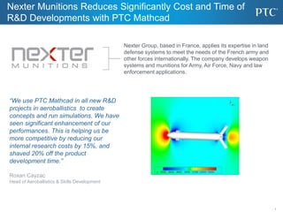 1
Nexter Munitions Reduces Significantly Cost and Time of
R&D Developments with PTC Mathcad
Nexter Group, based in France, applies its expertise in land
defense systems to meet the needs of the French army and
other forces internationally. The company develops weapon
systems and munitions for Army, Air Force, Navy and law
enforcement applications.
“We use PTC Mathcad in all new R&D
projects in aeroballistics to create
concepts and run simulations. We have
seen significant enhancement of our
performances. This is helping us be
more competitive by reducing our
internal research costs by 15%, and
shaved 20% off the product
development time.”
Roxan Cayzac
Head of Aeroballistics & Skills Development
 
