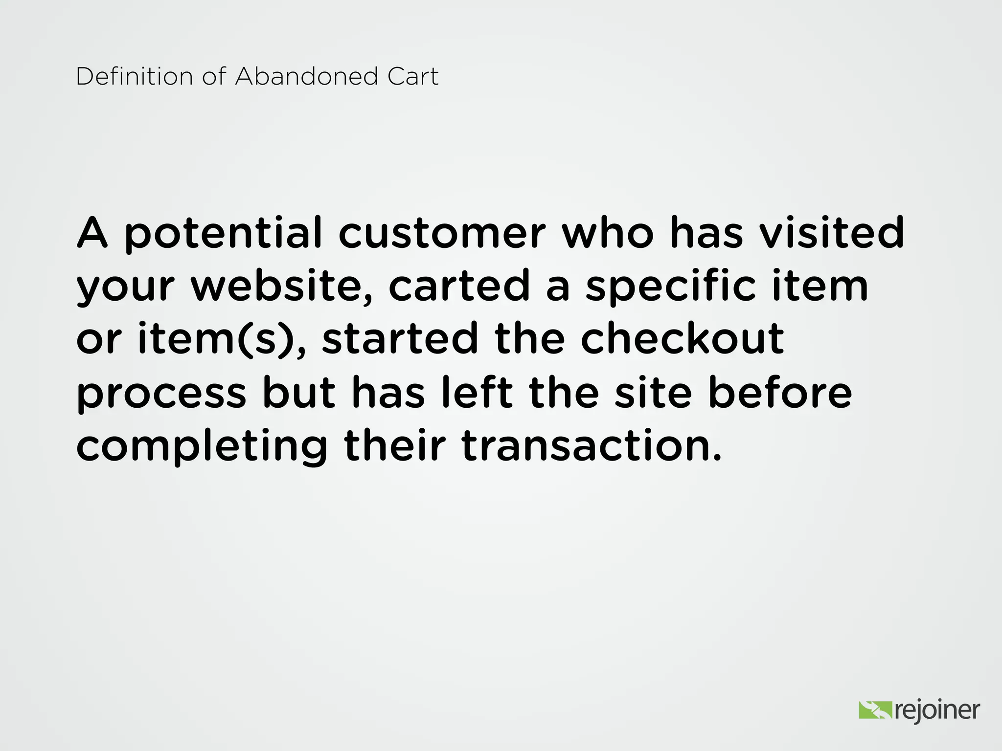 Definition of Abandoned Cart
A potential customer who has visited your
website, carted a specific item or item(s),
started the checkout process but has left
the site before completing their
transaction.
 