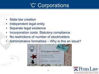 ‘C’ Corporations
• State law creation
• Independent legal entity
• Separate legal existence
• Incorporation costs: Statutory compliance
• No restrictions of number of stockholders
• Administrative formalities – Why is this an issue?
19
 