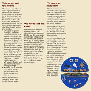Visionen der Welt
von morgen
Wir nehmen unsere Visionen
zum Ausgangspunkt für un-
sere politischen Positionen
und Forderungen. Wir wollen
hin zu einer Gesellschaft, die
fähig ist, gemeinsam Visionen
für unsere Zukunft zu entwi-
ckeln. Dafür brauchen wir
Rahmenbedingungen, die sich
von unserer heutigen gesell-
schaftlichen Realität deutlich
unterscheiden:
• Wir wollen ein gleichbe-
rechtigtes Miteinander
durch Teilen der Macht in
allen Lebensbereichen und
durch eine demokratische
Gestaltung der Zukunft mit
wirkungsvollen Beteili-
gungsmöglichkeiten für alle
gesellschaftlichen Gruppen.
• Alle Menschen sollen sozial
abgesichert sein, so dass
niemand hungern muß, alle
ein Dach über dem Kopf
haben, bei Bedarf gesund-
heitlich versorgt werden
und Zugang zu Bildung
und Kultur haben.
• Wir brauchen Probier- und
Experimentierfelder ohne
Zwang und Angst.
• Kulturelle Vielfalt lassen wir
nicht nur zu, sondern
wünschen sie uns als
Bereicherung unseres
Lebens.
Alle, die mit uns darüber
diskutieren wollen, sind
herzlich dazu eingeladen.
Wie funktioniert das
Projekt?
neXTgeneration®
wird vom
Landesjugendring, den
niedersächsischen Jugendver-
bänden und den kommunalen
Jugendringen getragen. Auf
der örtlichen und regionalen
Ebene gibt es Arbeitsgruppen
und Bildungsveranstaltungen
zu einzelnen Themen. Der
Landesjugendring Niedersach-
sen koordiniert die verschiede-
nen Aktivitäten. Dort gibt es
Arbeitsgruppen, die das Pro-
jekt weiterentwickeln.
neXTgeneration®
ist ein Pro-
zeß, den wir gemeinsam
voran bringen wollen - offen
für neue Themen und für
Veränderungen.
Wie kann man
mitmachen?
Mitmachen kann man am
besten über einen Jugendver-
band. Alle Mitgliedsverbände
des Landesjugendringes bie-
ten Veranstaltungen zu neXT
generation®
an. Einfach
nachfragen und das Interesse
anmelden. Kontaktadressen
sind auf der Rückseite.
Einzelne Jugendringe entwi-
ckeln praxisgerechte Formen
zur Umsetzung des gemeinsa-
men Zukunftsprojekts und
beteiligen sich an übergreifen-
den Aktivitäten.
Auch der Landesjugendring
arbeitet weiter an dem Pro-
jekt. Er sorgt für den Informa-
tionsaustausch und die nötige
Kommunikationsbasis. Er
bietet Veranstaltungen an und
gibt Arbeitsmaterialien heraus.
Jugendliche, die sich für
Zukunftsvisionen interessieren
oder eigene Vorstellungen
haben, können sich auch
direkt via Internet beteili-
gen: Im Internet haben
wir eine
neXThomepage, über
die man in unseren
VisionPool kommt.
Dort kann man sich
z.B. An-regungen
holen und eigene
Ideen einbringen.
 