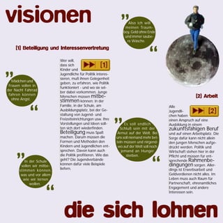 Alle
Jugendli-
chen haben
einen Anspruch auf eine
Ausbildung in einem
zukunftsfähigen Beruf
und auf einen Arbeitsplatz. Die
Sorge dafür kann nicht allein
den jungen Menschen aufge-
drückt werden. Politik und
Wirtschaft stehen hier in der
Pflicht und müssen für ent-
sprechende Rahmenbe-
dingungen sorgen. Aller-
dings ist Erwerbsarbeit und
Geldverdienen nicht alles. Im
Leben muss auch Raum für
Partnerschaft, ehrenamtliches
Engagement und andere
Interessen sein.
Wer will,
dass sich
Kinder und
Jugendliche für Politik interes-
sieren, muß ihnen Gelegenheit
geben, zu erfahren, wie Politik
funktioniert - und wo sie sel-
ber dabei vorkommen. Junge
Menschen müssen mitbe-
stimmen können: in der
Familie, in der Schule, am
Ausbildungsplatz, bei der Ge-
staltung von Jugend- und
Freizeiteinrichtungen usw. Ihre
Vorstellungen und Ideen soll-
ten sich dort wiederfinden.
Beteiligung muss Spaß
machen. Darum müssen die
Formen und Methoden den
Kindern und Jugendlichen ent-
sprechen. Davon kann auch
die Politik profitieren. Wie das
geht? Die Jugendverbände
können dafür viele Beispiele
liefern.
Mädchen und
Frauen sollen in
der Nacht Fahrrad
fahren können
ohne Angst.
„
“
Also ich will
meinen Traum-
boy, Geld ohne Ende
und immer saube-
re Wäsche.
„
“
Es soll endlich
Schluß sein mit der
Armut auf der Welt. Bei
uns soll niemand mehr bet-
teln müssen und nirgend-
wo auf der Welt soll noch
jemand an Hunger
sterben.
„
“In der Schule
sollen wir mitbe-
stimmen können,
was und vor allem
wie wir lernen
wollen.
„
“
visionen
die sich lohnendie sich lohnendie sich lohnendie sich lohnendie sich lohnen
[1] Beteiligung und Interessenvertretung[1] Beteiligung und Interessenvertretung[1] Beteiligung und Interessenvertretung[1] Beteiligung und Interessenvertretung[1] Beteiligung und Interessenvertretung
[2] Arbeit[2] Arbeit[2] Arbeit[2] Arbeit[2] Arbeit
 