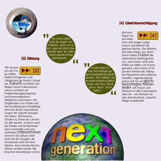 Wir müssen
uns die Fra-
ge stellen,
welche Fertigkeiten und
Fähigkeiten die (Hoch-) Schule
der Zukunft vermitteln soll.
Neben reinem Faktenwissen
wird es verstärkt auf
Problemlösungskompetenz
und Kommunikations-
fähigkeiten ankommen. Die
Organisation von Schule und
die Gestaltung des Schulalltags
wird sich diesen Herausforde-
rungen der Zukunft anzupas-
sen haben. Wie können
Schulen zu Orten des Lernens
für alle werden, in denen auch
die Schüler und Schülerinnen
über Lerninhalte und Lern-
methoden mitbestimmen
können? Die Schule endet
nicht mit den Zeugnis; die
Hochschule nicht mit dem
Diplom, denn einmal erlerntes
Wissen veraltet schnell. Wir
brauchen lebenslanges Lernen.
Auf dem
Papier ha-
ben Mäd-
chen und Jungen, junge
Frauen und Männer die
gleichen Rechte. Die Wirklich-
keit sieht anders aus: Noch
immer haben Frauen die
schlechteren Aufstiegschan-
cen, noch immer wird nicht
Politik zur Hälfte von Frauen
gemacht, noch immer ist im
privaten Bereich die Teilung
der Hausarbeit nicht selbstver-
ständlich. Jugendverbände
setzen sich für ein gleich-
berechtigtes Mitein-
ander von Frauen und
Männern in allen Lebensberei-
chen ein - ein Prüfstein für
eine demokratische, zukunfts-
fähige Gesellschaft.
Die Leute sollen
nicht die Augen ver-
schließen, wenn sie se-
hen, dass ein Kind miss-
handelt wird. Sie sollen
helfen und die Kinder
unterstützen.
„
“ Es soll endlich et-
was Vernünftiges ge-
gen Ausländerhass getan
werden. Die Politiker sol-
len nicht einfach so daher-
reden und ihre Worte
dann doch nicht
halten.
„
“
[3] Bildung[3] Bildung[3] Bildung[3] Bildung[3] Bildung
[4] Gleichberechtigung[4] Gleichberechtigung[4] Gleichberechtigung[4] Gleichberechtigung[4] Gleichberechtigung
 