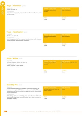 Maya - Animation - 2D/3D

2D/3D

Objectifs

public concerné :

pré-requis :

Prix :

durée :

public concerné :

pré-requis :

Prix :

durée :

public concerné :

pré-requis :

Prix :

Animer des objets 3D.

durée :

public concerné :

pré-requis :

Prix :

durée :

Artiste graphique, vidéaste,
monteur.

Programme

Maya Modélisation.

Animation par images-clés ; Animation réactive ; Skeletons ; Muscles ; Animation dynamique.

2500 €

5 jours

Maya - Modélisation - 2D/3D
Objectifs

Modéliser des objets 3D.

Artiste graphique, vidéaste,
monteur.

Programme

Maya Animation.

Géométrie spatiale ; Interface graphique ; Modélisation en Nurbs ; Modélisation en polygones ; Modélisation en subdivisions.

2500 €

5 jours

Maya - Rendu - 2D/3D
Objectifs

Texturiser, éclairer et exporter des objets 3D.

Programme

Artiste graphique, vidéaste,
monteur.

Maya Animation et Modélisation.

Texture ; Eclairage ; Caméra ; Rendu.

2500 €

5 jours

SketchUp Pro - 2D/3D
Objectifs

Apprendre à maîtriser le logiciel SketchUp ; Apprendre à modéliser très
rapidement un projet en 3D ; Utiliser les matériaux ou les styles d’affichage
pour présenter ou imprimer le projet ; Echanger les données du dessin avec
d’autres intervenants.

Technicien du bâtiment et/ou du
cinéma, designer.

Aucun.

Programme

Méthodologie et dessin sur SketchUp ; Outils de modification ; Utilitaires de
dessin et texte ; Matériaux ; Source de lumière ; Vue et style ; Impression et
échange de données.

18

2500 €

www.nextformation.com - contact@nextformation.com - 01 42 03 77 00

5 jours

 