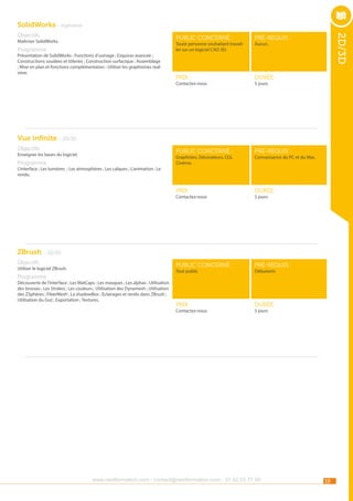 SolidWorks - Ingénierie
public concerné :

pré-requis :

Prix :

durée :

public concerné :

pré-requis :

Prix :

durée :

public concerné :

Maîtriser SolidWorks.

pré-requis :

Prix :

durée :

Toute personne souhaitant travailler sur un logiciel CAO 3D.

Programme

Présentation de SolidWorks ; Fonctions d’usinage ; Esquisse avancée ;
Constructions soudées et tôleries ; Construction surfacique ; Assemblage
; Mise en plan et fonctions complémentaires ; Utiliser les graphismes realview.

2D/3D

Objectifs

Contactez-nous

Aucun.

5 jours

Vue infinite - 2D/3D
Objectifs

Enseigner les bases du logiciel.

Graphistes, Décorateurs, CGI,
Cinéma.

Programme

Connaissance du PC et du Mac.

L’interface ; Les lumières ; Les atmosphères ; Les calques ; L’animation ; Le
rendu.

Contactez-nous

5 jours

ZBrush - 2D/3D
Objectifs

Utiliser le logiciel ZBrush.

Programme

Tout public

Découverte de l’interface ; Les MatCaps ; Les masques ; Les alphas ; Utilisation
des brosses ; Les Strokes ; Les couleurs ; Utilisation des Dynamesh ; Utilisation
des ZSphères ; FiberMesh ; La shadowBox ; Eclairages et rendu dans ZBrush ;
Utilisation du Goz ; Exportation ; Textures.

Contactez-nous

Débutants

5 jours

www.nextformation.com - contact@nextformation.com - 01 42 03 77 00

19

 