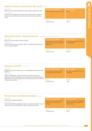 Maîtriser iTunes et son iPod sur Mac ou PC - Ateliers
Programme

public concerné :

pré-requis :

Prix :

Maîtriser toutes les fonctionnalités d’Itunes, le jukebox d’Apple et du iPod.

bureautique

Objectifs

durée :

Toute personne possédant un iPod.

aucun

iTunes Store, le catalogue de musique le plus utilisé et le plus complet au
monde ; Ajout manuel de contenu dans iTunes ; Synchroniser son iPod à
Itunes.
Contactez-nous

1 jour

OpenOffice Writer - Perfectionnement - Maîtrise des logiciels open source
Objectifs

durée :

public concerné :

pré-requis :

Prix :

durée :

pré-requis :

Prix :

Utiliser les styles, créer des modèles, réaliser un publipostage, élaborer des
mises en page complexes.

pré-requis :

public concerné :

Programme

public concerné :

Prix :

Maîtriser les fonctionnalités avancées de Writer.

durée :

Toute personne souhaitant perfectionner ses connaissances de Open
Office Writer.

Contactez-nous

Connaissance des fonctionnalités
de base de Writer.

2 jours

Optimiser son PDF - Gérer le PDF
Objectifs

Réaliser des documents lisibles par tous en protégeant ses données de toute
altération.

Programme

Utiliser Acrobat Reader ; Réaliser des PDF pour l’impression depuis les
applications PAO et bureautiques ; Créer, assembler et structurer des pages ;
Commenter et corriger des fichiers PDF ; Créer des documents PDF interactifs
; Protéger les documents

Toute personne ayant à créer et
communiquer des fichiers PDF.

Contactez-nous

Etre initié à l’utilisation d’un microordinateur.

1 jour

Personnaliser son interface Outlook - Ateliers
Objectifs

Personnaliser l’affichage d’Outlook.

Programme

Personnaliser l’affichage d’Outlook ; Organiser sa boîte de réception ; Personnaliser ses courriers, son calendrier ; Créer des règles de classement.

Toute personne souhaitant approfondir ses connaissances dans
Outlook.

Contactez-nous

Bonnes connaissances et pratique
régulière des fonctionnalités de
base Outlook.

1 jour

www.nextformation.com - contact@nextformation.com - 01 42 03 77 00

29

 