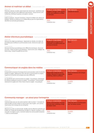 Animer et maîtriser un débat - Communication orale
Présenter, valoriser, recadrer, interrompre des intervenants ; Synthétiser des
propos, faire des liens entre différentes interventions ; Savoir trouver un fil
conducteur, distribuer la parole, la récupérer, conclure.

Programme

Cadrer et préparer ; Associer l’assistance ; Animer les débats avec adresse et
habileté ; Rendre la conférence ou le débat efficace pour les organisateurs,
identifier les éventuels perturbateurs.

public concerné :

pré-requis :

Prix :

communication

Objectifs

durée :

Dirigeant, manager, cadre appelé à
animer une conférence, un débat,
un séminaire.

Contactez-nous

Conduite de réunion.

2 jours

Atelier d’écriture journalistique - Communication écrite
Objectifs

Découvrir les règles journalistiques ; Apprendre les «ficelles» du métier de
journaliste pour améliorer la communication écrite ; Donner du style à ses
textes.

Programme

Découvrir l’écriture journalistique et les différentes techniques ; Structurer
ses écrits ; Traiter les genres journalistiques ; Savoir écrire court ; Rédiger des
textes longs ; Evaluer la qualité de ses écrits.

public concerné :

pré-requis :

Prix :

durée :

Responsable et chargé de communication, de relation presse, de
journaux et Intranet.

Contactez-nous

Aucun.

3 jours

Communiquer en anglais dans les médias - Communication stratégique
Objectifs

Comprendre la structure et la langue de la communication orale et écrite des
médias en anglais ; Maîtriser les mots-clés de la communication en anglais ;
Supprimer les barrières de la langue pour plus d’efficacité.

Programme

Les spécificités de la communication en anglais - Cas pratiques ; Développer
les relations publiques et presse en anglais - Cas pratiques ; Communiquer
clairement en anglais écrit ; Être à l’aise à l’oral en anglais - Cas pratiques.

public concerné :

pré-requis :

Prix :

durée :

Responsable chargé de communication, directeur et responsable
marketing, relations publiques.

Contactez-nous

Bonne connaissance de la langue
anglaise.

2 jours

Community manager : un atout pour l’entreprise - Communication stratégique
Objectifs

Comment faire vivre son site web et générer trafic et achats ? ; Connaître les
outils du Web 2.0 et les mettre en oeuvre pour créer et gérer ; une communauté autour de la marque de son entreprise.

Programme

Découvrir ou créer sa communauté ; Quelles sont les influences générées par
le Web 2.0? ; Étude des fondamentaux du Web 2.0 ; Monter sa propre e-communauté : les règles à suivre ; Comment utiliser les communautés existantes
? ; Gérer sa communauté.

public concerné :

pré-requis :

Prix :

durée :

Service communication, manager,
force de vente, marketing, chargé
de relation client.

Contactez-nous

Culture du web 2.0, familiarisation
avec les réseaux sociaux.

1 jour

www.nextformation.com - contact@nextformation.com - 01 42 03 77 00

33

 