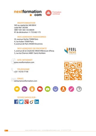 Formation
continue

nextformation
SAS au capital de 340 000 €
code Naf : 8559A
SIRET 441 583 135 00039
N° de déclaration 11 753 663 175
nos adresses parisiennes
55, avenue Hoche 75008 Paris
4, rue Auber 75009 Paris
9, avenue de Paris 94300 Vincennes
nos adresses en province
5, avenue de la Créativité 59650 Villeneuve d’Ascq
5, rue du Charron 44801 Saint-Herblain
site internet
www.nextformation.com

next
FORMATION

Visitez notre site internet

téléphone
+33 1 42 03 77 00
email
contact@nextformation.com

Suivez nous sur :

4

www.nextformation.com - contact@nextformation.com - 01 42 03 77 00

 