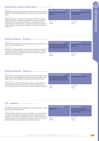 Architecture réseaux hauts débits - Réseaux et télécoms
Appréhender les techniques hauts débits des réseaux d’entreprise, locaux et
étendus ; Comprendre l’intégration avec le routage, les réseaux virtuels VLAN
et VPN.

public concerné :

pré-requis :

Prix :

durée :

public concerné :

pré-requis :

Prix :

durée :

public concerné :

pré-requis :

Prix :

durée :

public concerné :

pré-requis :

Prix :

informatique

Objectifs

durée :

Ingénieur, DSI, administrateur
réseaux.

Bonnes connaissances des réseaux
informatiques.

Programme

Evolution des réseaux ; Nouvelles techniques liées à TCP/IP ; Fast Ethernet,
100BaseT, IEEE 802.3u ; Gigabit Ethernet, IEEE 802.3z, et ab ; Technologies
émergentes ; ATM ; Le protocole Frame Relay ; La commutation dans les
réseaux étendus ; Offres de services ; Supports de transmission : les technologies émergentes ; Synthèse sur les techniques hauts débits ; Evolution des
architectures. 

2500 €

2 jours

Business Objects - Niveau 1 - Informatique décisionnelle
Objectifs

Acquérir une méthodologie de création d’états simples ; Savoir optimiser des
documents et les rendre pérennes.

Programme

Présentation de Business Objects ; Créer un document à partir de l’assistant
; Structurer un document ; Manipuler les données, gérer les blocs ; Maîtriser
l’interface des requêtes ; Ajouter des ruptures dans un rapport ; Calculs et
valeur ajoutée sur un document. 

Tout utilisateur ou responsable en
charge du traitement de données
et de l’édition d’états et rapports.

1000 €

Connaissance de l’environnement
Windows.

2 jours

Business Objects - Niveau 2 - Informatique décisionnelle
Objectifs

S’approprier les concepts de Business Objects, savoir créer des requêtes complexes, acquérir une méthodologie de création d’états et de rapports ; Savoir
analyser les données recueillies et exploiter les outils d’aide à la décision.

Programme

Gestion des blocs ; Maîtriser l’interface des requêtes ; Analyse multidimensionnelle ; Premier niveau de mise en forme ; Calculs sur un document ;
Synchronisation de données ; Exportation de données ; Requêtes complexes. 

Tout utilisateur ou responsable en
charge du traitement de données
et de l’édition d’états et rapports.

500 €

Business Objects - Niveau 1.

1 jour

C# - Initiation - Programmation objets
Objectifs

Etre capable de programmer une application riche sur la plate-forme ; Net de
Microsoft avec le langage objet C#.

Développeur.

Programme

Optimiser Windows XP Professionnel, Vista et Windows 7 ; Visual Studio .NET
; Fondements du langage C# ; Techniques de la POO ; Programmer avec le
langage C# ; Construire une application .NET avec C# ; Utiliser ADO .NET pour
l’accès aux données ; Créer des applications évoluées ; Utiliser des services
Web XML ; Déployer des applications C# ; Aller plus loin avec C#.

2250 €

Bonnes connaissances d’un
langage de programmation procédural (C, PHP, etc...).

5 jours

www.nextformation.com - contact@nextformation.com - 01 42 03 77 00

41

 
