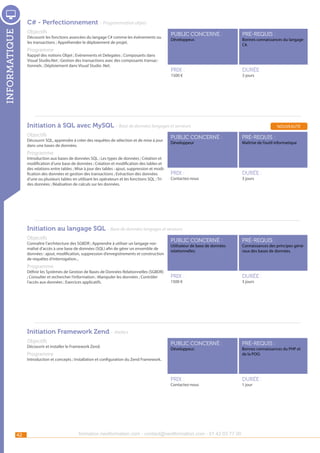 C# - Perfectionnement - Programmation objets

informatique

Objectifs

Découvrir les fonctions avancées du langage C# comme les événements ou
les transactions ; Appréhender le déploiement de projet.

public concerné :

pré-requis :

Prix :

durée :

Développeur.

Programme

Rappel des notions Objet ; Evènements et Delegates ; Composants dans
Visual Studio.Net ; Gestion des transactions avec des composants transactionnels ; Déploiement dans Visual Studio .Net.

1500 €

Bonnes connaissances du langage
C#.

3 jours

Initiation à SQL avec MySQL - Base de données langages et serveurs
Objectifs

Découvrir SQL, apprendre à créer des requêtes de sélection et de mise à jour
dans une bases de données.

nouveauté

public concerné :

pré-requis :

Prix :

durée :

Développeur

Maîtrise de l’outil informatique

Programme

Introduction aux bases de données SQL ; Les types de données ; Création et
modification d’une base de données ; Création et modification des tables et
des relations entre tables ; Mise à jour des tables : ajout, suppression et modification des données et gestion des transactions ; Extraction des données
d’une ou plusieurs tables en utilisant les opérateurs et les fonctions SQL ; Tri
des données ; Réalisation de calculs sur les données.

Contactez-nous

3 jours

Initiation au langage SQL - Base de données langages et serveurs
Objectifs

public concerné :

pré-requis :

Prix :

durée :

public concerné :

pré-requis :

Prix :

Connaître l’architecture des SGBDR ; Apprendre à utiliser un langage normalisé d’accès à une base de données (SQL) afin de gérer un ensemble de
données : ajout, modification, suppression d’enregistrements et construction
de requêtes d’interrogation...

durée :

Utilisateur de base de données
relationnelles.

Connaissances des principes généraux des bases de données.

Programme

Définir les Systèmes de Gestion de Bases de Données Relationnelles (SGBDR)
; Consulter et rechercher l’information ; Manipuler les données ; Contrôler
l’accès aux données ; Exercices applicatifs.

1500 €

3 jours

Initiation Framework Zend - Ateliers
Objectifs

Découvrir et installer le Framework Zend.

Programme

Développeur.

Bonnes connaissances du PHP et
de la POO.

Introduction et concepts ; Installation et configuration du Zend Framework.

Contactez-nous

42

formation.nextformation.com - contact@nextformation.com - 01 42 03 77 00

1 jour

 