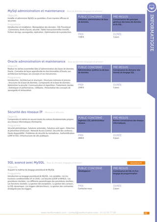 MySql administration et maintenance - Base de données langages et serveurs
Installer et administrer MySQL au quotidien, d’une manière efficace et
sécurisée.

Programme

Introduction et installation ; Manipulation des données ; SQL Procédural
; Connexions, droits d’accès, sécurité ; Tables transactionnelles InnoDB ;
Fichiers de logs, sauvegardes, réplication ; Optimisation de la production.

public concerné :

pré-requis :

Prix :

informatique

Objectifs

durée :

Utilisateur, administrateur de base
de données.

1500 €

Connaissances des principes
généraux des bases de données
et du SQL.

3 jours

Oracle administration et maintenance - Base de données langages et serveurs
Objectifs

Réaliser les tâches essentielles liées à l’administration des bases de données
Oracle ; Connaître de façon approfondie les fonctionnalités d’Oracle, son
architecture technique, ses concepts et ses mécanismes.

public concerné :

pré-requis :

Prix :

durée :

public concerné :

pré-requis :

Prix :

durée :

Administrateur système ou de base
de données.

Connaissance du domaine relationnel, du langage SQL.

Programme

Introduction ; Architecture et structures ; Structures mémoire et process
; Structures de la base de données ; Composants de la base de données ;
Administrer la sécurité ; Communication et répartition ; Traitements stockés
; Statistiques et performances ; Utilitaires ; Présentation des concepts de
sauvegarde et restauration.

2500 €

5 jours

Sécurité des réseaux IP - Réseaux et télécoms
Objectifs

Comprendre et mettre en oeuvre toutes les notions fondamentales propres
aux réseaux informatiques d’entreprise.

Programme

Sécurité périmétrique ; Solutions antivirales ; Solutions anti-spam ; Détection
et prévention d’intrusion ; Network Access Control ; Sécurité des contenus ;
Haute disponibilité ; Problèmes de sécurité du nomadisme ; Authentification
LDAP et SSO ; Infrastructures de clés publiques.

Ingénieur, DSI, administrateur
réseaux.

2000 €

Bonnes connaissances des réseaux
informatiques.

4 jours

SQL avancé avec MySQL - Base de données langages et serveurs
Objectifs

Acquérir la maîtrise du langage procédural de MySQL

Programme

Introduction au langage procédural de MySQL ; Les variables ; Les instructions conditionnelles (IF et CASE) ; Les boucles (LOOP et WHILE) ; Les
procédures stockées ; Les différents paramétrages des procédures stockées ;
Les fonctions stockées ; La gestion des exceptions ; La gestion des curseurs ;
Le SQL dynamique ; Les triggers (déclencheurs) ; La gestion des contraintes
d’intégrité avec les triggers.

nouveauté

public concerné :

pré-requis :

Prix :

durée :

Développeurs

Contactez-nous

Connaissance de SQL et d’un
langage de programmation

2 jours

www.nextformation.com - contact@nextformation.com - 01 42 03 77 00

45

 
