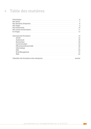 ++ Table des matières
Présentation	6
Nos atouts	
7
Nos domaines d’expertise	
8
Nos stages	
9
Nos événements	
10
Nos centres de formations	
11
En images	
12
Sommaire des formations	
	2D/3D	
	Audiovisuel	
	Bureautique	
	Communication	
	
Efficacité professionnelle	
	Informatique	
	PAO	
	
RH & Management	
	Web	
Calendrier des formations inter-entreprises	

www.nextformation.com - contact@nextformation.com - 01 42 03 77 00

14
16
20
26
33
38
41
49
55
62
annexe

5

 