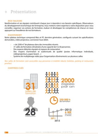 ++ Présentation
Nos valeurs
Nextformation et ses équipes contribuent chaque jour à répondre à vos besoins spécifiques. Observateurs
du développement économique de l’entreprise, nous mettons notre expertise à votre disposition pour vous
conseiller, organiser vos actions de formation, évaluer et développer les compétences de chacun en nous
appuyant sur l’excellence de nos formateurs.
Équipement
Notre plateau technique comprend Mac et PC dernière génération, configurés suivant les spécifications
demandées, vidéo projecteur, connexion haut débit.
››
››
››
››
››

+ de 2200 m² de plateaux dans des immeubles récents
31 salles de formation climatisées d’une capacité de 4 à 30 personnes
Des espaces détentes équipés et espaces de restauration
Des moyens d’animation et audiovisuels de qualité (postes informatique individuels,
vidéoprojecteurs, paper-board…)
Système de multiplexage vidéo pour l’organisation d’évènements sur plusieurs salles

Nos salles de formation sont accessibles aux personnes à mobilité réduite (toilettes, parking et restaurants
proches)
Chiffres clés

2000
stagiaires

31

par an

salles de
formation

250 000 h
de formation

28
collaborateurs

6

2013

6 chiffre
M€
de
d’affaires

2011
2012

www.nextformation.com - contact@nextformation.com - 01 42 03 77 00

 
