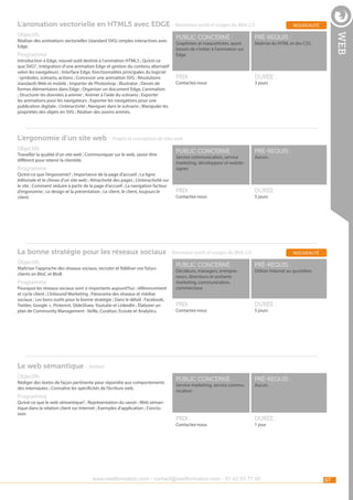 L’animation vectorielle en HTML5 avec EDGE - Nouveaux outils et usages du Web 2.0
Réaliser des animations vectorielles (standard SVG) simples interactives avec
Edge.

Programme

Introduction à Edge, nouvel outil destiné à l’animation HTML5 ; Qu’est-ce
que SVG? ; Intégration d’une animation Edge et gestion du contenu alternatif
selon les navigateurs ; Interface Edge, fonctionnalités principales du logiciel
: symboles, scénario, actions ; Concevoir une animation SVG ; Résolutions
standards Web et mobile ; Importer de Photoshop ; Illustrator ; Dessin de
formes élémentaires dans Edge ; Organiser un document Edge, L’animation
; Structurer les données à animer ; Animer à l’aide du scénario ; Exporter
les animations pour les navigateurs ; Exporter les navigations pour une
publication digitale ; L’interactivité ; Naviguer dans le scénario ; Manipuler les
propriétés des objets en SVG ; Réaliser des zooms animés.

public concerné :

pré-requis :

Prix :

web

Objectifs

nouveauté

durée :

Graphistes et maquettistes, ayant
besoin de s’initier à l’animation sur
Edge

Contactez-nous

Maîtrise du HTML et des CSS.

3 jours

L’ergonomie d’un site web - Projets et conception de sites web
Objectifs

Travailler la qualité d’un site web ; Communiquer sur le web, savoir être
différent pour retenir la clientèle.

Programme

Qu’est-ce que l’ergonomie? ; Importance de la page d’accueil ; La ligne
éditoriale et le climax d’un site web ; Attractivité des pages ; L’interactivité sur
le site ; Comment séduire à partir de la page d’accueil ; La navigation facteur
d’ergonomie ; Le design et la présentation ; Le client, le client, toujours le
client.

public concerné :

pré-requis :

Prix :

durée :

Service communication, service
marketing, développeur et webdesigner.

Contactez-nous

Aucun..

5 jours

La bonne stratégie pour les réseaux sociaux - Nouveaux outils et usages du Web 2.0
Objectifs

Maîtriser l’approche des réseaux sociaux, recruter et fidéliser vos futurs
clients en BtoC et BtoB

Programme

Pourquoi les réseaux sociaux sont si importants aujourd’hui : référencement
et cycle client ; L’inbound Marketing ; Panorama des réseaux et médias
sociaux ; Les bons outils pour la bonne stratégie ; Dans le détail : Facebook,
Twitter, Google +, Pinterest, SlideShare, Youtube et LinkedIn ; Élaborer un
plan de Community Management : Veille, Curation, Ecoute et Analytics.

nouveauté

public concerné :

pré-requis :

Prix :

durée :

public concerné :

pré-requis :

Prix :

durée :

Décideurs, managers, entrepreneurs, directeurs et assitants
marketing, communication,
commerciaux

Contactez-nous

Utiliser Internet au quotidien.

5 jours

Le web sémantique - Ateliers
Objectifs

Rédiger des textes de façon pertinente pour répondre aux comportements
des internautes ; Connaître les spécificités de l’écriture web.

Programme

Qu’est-ce que le web sémantique? ; Représentation du savoir ; Web sémantique dans la relation client sur Internet ; Exemples d’application ; Conclusion.

Service marketing, service communication.

Contactez-nous

Aucun.

1 jour

www.nextformation.com - contact@nextformation.com - 01 42 03 77 00

67

 