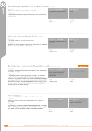 Méthodologie de production d’un site Internet - Ateliers

web

Objectifs

pré-requis :

durée :

public concerné :

pré-requis :

Prix :

Programme

public concerné :

Prix :

Maîtriser la procédure de production d’un site Internet.

durée :

Service informatique, webmaster.

Aucun.

Le métier et l’environnement ; Un peu de technologie ; Sites dynamiques et
leur back office.

Contactez-nous

1 jour

Mettre en place un Serious Game - Ateliers
Objectifs

Connaître les spécificités d’un Serious Game réussi.

Programme

Service informatique, service communication.

Aucun.

Histoire du jeu dans la formation ; Concevoir un Serious Game ; La réalisation
d’un Serious Game ; La diffusion du Serious Game.

Contactez-nous

1 jour

Optimiser son référencement naturel et social - Référencer son site
Objectifs

Comprendre les évolutions des moteurs de recherche et avoir un maximum
de visibilité sur Google.

Programme

Comment fonctionne un moteur de recherche ; Google et ses évolutions
: Author et Social Ranks, les filtres Panda et Penguin.. ; Le référencement
naturel (SEO) : la qualité du contenu et les critères de pertinence ; Le référencement payant (SEA) des liens sponsorisés aux achats de backlinks ; Le référencement social (SMO) : le choix stratègique des réseaux et médias sociaux
ainsi que les règles d’écriture et l’animation de contenu ; Les adaptations
nécessaires de son site web et l’analytics.

nouveauté

public concerné :

pré-requis :

Prix :

durée :

public concerné :

pré-requis :

Prix :

durée :

Décideurs, managers, entrepreneurs, directeurs et assitants
marketing, communication,
commerciaux

Contactez-nous

Utiliser Internet au quotidien.

5 jours

PHP - Initiation - Langages de programmation web
Objectifs

Apprendre les bases fondamentales de la programmation Web avec le
langage PHP.

Webmaster, développeur.

Programme

Les bases de PHP ; Contextes d’exécution des programmes PHP ; Le langage
PHP : vocabulaire, grammaire, synthaxe ; Contrôle de flux ; Premières applications web en PHP ; Les formulaires simples ; Les variables complexes.

2250 €

68

www.nextformation.com - contact@nextformation.com - 01 42 03 77 00

Maîtriser un langage de programmation ou l’algorithme.

5 jours

 