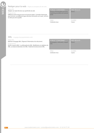 Rédiger pour le web - Projets et conception de sites web

web

Objectifs

Différence entre la lecture écran et la lecture papier ; Connaître l’internaute
pour lui écrire ; Les différents types d’écriture rencontrés sur le web ; Se lire et
se relire pour de la qualité.

pré-requis :

durée :

public concerné :

pré-requis :

Prix :

Programme

public concerné :

Prix :

Adapter son style d’écriture aux spécificités du web.

durée :

Service communication et service
marketing, journaliste de la presse
écrite.

Contactez-nous

Aucun.

5 jours

XML - Langages de programmation web
Objectifs

Maîtriser le langage XML ; Organiser l’information d’un document.

Programme

Développeur, webmaster, maquettiste.

Aucun.

Qu’est-ce que le XML? ; La philosophie du XML ; Modification et validation du
XML ; Les bases de données et le XML ; Traitement de documents XML.

Contactez-nous

70

www.nextformation.com - contact@nextformation.com - 01 42 03 77 00

5 jours

 