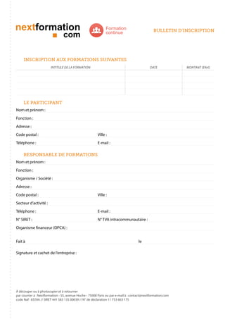 Formation
continue

bulletin d’inscription

inscription aux formations suivantes
intitulé de la formation

date

le participant
Nom et prénom :
Fonction :
Adresse :
Code postal : 					

Ville :

Téléphone : 					E-mail :

responsable de formations
Nom et prénom :
Fonction :
Organisme / Société :
Adresse :
Code postal : 					

Ville :

Secteur d’activité :
Téléphone : 					E-mail :
N° SIRET : 					

N° TVA intracommunautaire :

Organisme financeur (OPCA) :
Fait à 									le
Signature et cachet de l’entreprise :

À découper ou à photocopier et à retourner
par courrier à : Nextformation - 55, avenue Hoche - 75008 Paris ou par e-mail à : contact@nextformation.com
code Naf : 8559A // SIRET 441 583 135 00039 // N° de déclaration 11 753 663 175

montant (en €)

 