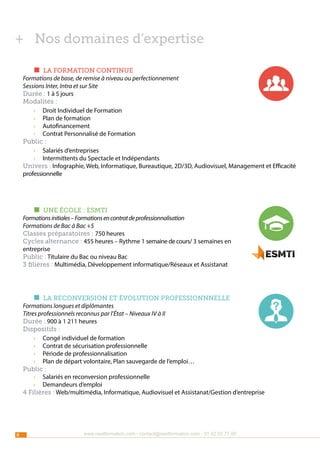 ++ Nos domaines d’expertise
g  LA FORMATION CONTINUE
Formations de base, de remise à niveau ou perfectionnement
Sessions Inter, Intra et sur Site
Durée : 1 à 5 jours
Modalités :
›› Droit Individuel de Formation
›› Plan de formation
›› Autofinancement
›› Contrat Personnalisé de Formation
Public :
›› Salariés d’entreprises
›› Intermittents du Spectacle et Indépendants
Univers : Infographie, Web, Informatique, Bureautique, 2D/3D, Audiovisuel, Management et Efficacité
professionnelle

g  une école : esmti
Formations initiales – Formations en contrat de professionnalisation
Formations de Bac à Bac +5
Classes préparatoires : 750 heures
Cycles alternance : 455 heures – Rythme 1 semaine de cours/ 3 semaines en
entreprise
Public : Titulaire du Bac ou niveau Bac
3 filières : Multimédia, Développement informatique/Réseaux et Assistanat

g  la reconversion et évolution professionnnelle
Formations longues et diplômantes
Titres professionnels reconnus par l’État – Niveaux IV à II
Durée : 900 à 1 211 heures
Dispositifs :
›› Congé individuel de formation
›› Contrat de sécurisation professionnelle
›› Période de professionnalisation
›› Plan de départ volontaire, Plan sauvegarde de l’emploi…
Public :
›› Salariés en reconversion professionnelle
›› Demandeurs d’emploi
4 Filières : Web/multimédia, Informatique, Audiovisuel et Assistanat/Gestion d’entreprise

8

www.nextformation.com - contact@nextformation.com - 01 42 03 77 00

?

 