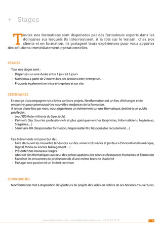 ++ Stages

T

outes nos formations sont dispensées par des formateurs experts dans les
domaines sur lesquels ils interviennent. À la fois sur le terrain chez nos
clients et en formation, ils partagent leurs expériences pour vous apporter
des solutions immédiatement opérationnelles.

Stages
Tous nos stages sont :
›› Dispensés sur une durée entre 1 jour et 5 jours
›› Maintenus à partir de 2 inscrits lors des sessions inter-entreprises
›› Proposés également en intra-entreprises et sur site
Séminaires
En marge d’accompagner nos clients sur leurs projets, Nextformation est un lieu d’échanges et de
rencontres pour promouvoir les nouvelles tendances de la formation.
À raison d’une fois par mois, nous organisons un évènement sur une thématique, destiné à un public
privilégié :
›› Jeud’IDS (Intermittents du Spectacle)
›› Partner’s Day (tous les professionnels et plus spéciquement les Graphistes, Informaticiens, Ingénieurs,
Stagiaires…)
›› Séminaire RH (Responsable formation, Responsable RH, Responsable recrutement…)
Ces évènements ont pour but de :
›› Faire découvrir les nouvelles tendances sur des univers très variés et porteurs d’innovation (Numérique,
Digital, Vidéo ou encore Management…)
›› Présenter nos nouveaux stages
›› Aborder des thématiques au cœur des préoccupations des services Ressources Humaines et Formation
›› Favoriser les rencontres de professionnels d’une même branche d’activité
›› Partager une passion et un intérêt commun

coworking
Nextformation met à disposition des porteurs de projets des salles en dehors de ses horaires d’ouvertures.

www.nextformation.com - contact@nextformation.com - 01 42 03 77 00

9

 