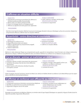 S’affirmer en situation difficile
     Objectifs                                                            Public concerné
  ÌÌ Approfondir les techniques permettant de s’affirmer en            ÌÌ Cadre, ingénieur, manager, chef de projet                  3 jours
     situations professionnelles et personnelles                          Pour aller plus loin
  ÌÌ Mener à bien une relation interpersonnelle                        ÌÌ Convaincre et argumenter
  ÌÌ Passer d’un langage réactif à un langage proactif
  ÌÌ Affirmer ses objectifs et les faire passer avec diplomatie
     Programme
 Faire face à tout type de situation, Maîtriser la puissance du langage, Décoder le discours, Développer sa force de conviction, Adopter les
 comportements efficaces, S’affirmer dans les situations difficiles.


  Assertivité : entre directive et courtoisie
    Objectifs                                                            Public concerné
 ÌÌ Développer la confiance en soi                                    ÌÌ Assistante et secrétaire                                    3 jours
 ÌÌ Réagir efficacement dans une relation                                Pour aller plus loin
 ÌÌ Régler et appréhender les comportements négatifs                  ÌÌ S’affirmer en situation difficile
    et autres désaccords
 ÌÌ Utiliser la diplomatie
    Programme
Maîtriser le style relationnel, Réagir aux comportements passifs, agressifs et manipulateurs, Savoir formuler une critique constructive,
Affronter les critiques, S’affirmer tranquillement dans une relation, Renforcer sa confiance en soi, Élaborer son plan d’action.


 ça se discute : animer et maîtriser un débat
   Objectifs
ÌÌ Présenter, valoriser, recadrer, interrompre des intervenants            Public concerné
                                                                                                                                    2 jours
ÌÌ Synthétiser des propos, faire des liens entre différentes            ÌÌ Dirigeant, manager, cadre appelé à animer une
   interventions                                                           conférence, un débat, un séminaire
ÌÌ Savoir trouver un fil conducteur, distribuer la parole,                 Pour aller plus loin
   la récupérer, conclure                                               ÌÌ Conduite de réunion

   Programme
Cadrer et préparer, Associer l’assistance, Animer les débats avec adresse et habileté, Rendre la conférence ou le débat efficace pour les organi-
sateurs, identifier les éventuels perturbateurs.


 S’affirmer et renforcer son efficacité au téléphone
   Objectifs                                                       Public concerné
ÌÌ Comprendre le processus d’entretien commercial par téléphone ÌÌ Assistante, secrétaire et tout collaborateur en                  2 jours
ÌÌ Identifier ses points forts et ses points d’amélioration        contact téléphonique avec le public
ÌÌ Apprendre à négocier sans le non verbal                         Pour aller plus loin
                                                                ÌÌ Convaincre et argumenter
   Programme
Avantages et inconvénients du téléphone, Maîtriser un entretien selon le type d’appel, Développer ses capacités à négocier, étudier toutes les
objections possibles, Argumenter efficacement




                                                                                                                                    .
                                                                                                                    nextformation com               99
 