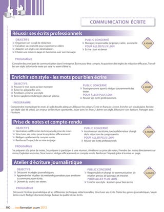 communication écrite

       Réussir ses écrits professionnels
          Objectifs                                                               Public concerné
       ÌÌ Organiser son travail de rédaction                                   ÌÌ Manager, responsable de projet, cadre, assistante           3 jours
       ÌÌ Canaliser sa créativité pour exprimer ses idées                         Pour aller plus loin
       ÌÌ Adapter son style à ses destinataires                                ÌÌ écrire court et dense
       ÌÌ Choisir une mise en page en harmonie avec son message

          Programme
       Connaître les principes de communication dans l’entreprise, Écrire pour être compris, Acquisition des règles de rédaction efficaces, Travail-
       ler son style, Valoriser le texte qui sera vu avant d’être lu.



      Enrichir son style - les mots pour bien écrire
         Objectifs
      ÌÌ Trouver le mot juste au bon moment                                    Public concerné
                                                                                                                                             3 jours
      ÌÌ Éviter les pièges des sens                                         ÌÌ Toute personne ayant à rédiger couramment des
                                                                                textes
      ÌÌ Améliorer, enrichir son style
      ÌÌ Écrire rapidement de façon claire et précise                          Pour aller plus loin
                                                                            ÌÌ Réussir ses écrits professionnels
        Programme
      Comprendre et employer les mots à l’aide d’outils adéquats, Déjouer les pièges, écrire en français correct, Enrichir son vocabulaire, Rendre
      son style clair et précis, Les enjeux de l’écriture spontanée, Jouer avec les mots, Libérer son style, Découvrir son écriture, Partager avec
      l’écriture.



        Prise de notes et compte-rendu
          Objectifs                                                              Public concerné
       ÌÌ S’entraîner à différentes techniques de prise de notes              ÌÌ Assistante et secrétaire, tout collaborateur chargé           3 jours
       ÌÌ Structurer ses notes pour les exploiter efficacement                   de la rédaction de compte rendu
       ÌÌ Rédiger rapidement le compte rendu                                     Pour aller plus loin
       ÌÌ Renforcer l’impact de sa mise en page                               ÌÌ Réussir ses écrits professionnels
          Programme
       Se préparer à la prise de notes, Se préparer à participer à une réunion, Améliorer sa prise de notes, Prendre des notes directement sur
       micro, Exploiter ses notes, Structurer et rédiger efficacement un compte rendu, Renforcer l’impact grâce à la mise en page.


         Atelier d’écriture journalistique
           Objectifs                                                                Public concerné
        ÌÌ Découvrir les règles journalistiques.                                 ÌÌ Responsable et chargé de communication, de                  3 jours
        ÌÌ Apprendre les «ficelles» du métier de journaliste pour améliorer         relation presse, de journaux et Intranet
            la communication écrite.                                                Pour aller plus loin
        ÌÌ Donner du style à ses textes.                                         ÌÌ Enrichir son style : les mots pour bien écrire

           Programme
        Découvrir l’écriture journalistique et les différentes techniques rédactionnelles, Structurer ses écrits, Traiter les genres journalistiques, Savoir
        écrire court, Rédiger des textes longs, évaluer la qualité de ses écrits.




100                        .
          nextformation com 2012
 