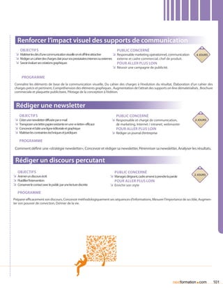 Renforcer l’impact visuel des supports de communication
     Objectifs                                                                        Public concerné
  ÌÌ Maîtriser les clés d’une communication visuelle on et off-line attractive     ÌÌ Responsable marketing opérationnel, communication    4 jours
  ÌÌ Rédiger un cahier des charges clair pour vos prestataires internes ou externes externe et cadre commercial, chef de produit.
  ÌÌ Savoir évaluer ses créations graphiques                                          Pour aller plus loin
                                                                                   ÌÌ Réussir une campagne de publicité.

       Programme
 Connaître les éléments de base de la communication visuelle, Du cahier des charges à l’évolution du résultat, élaboration d’un cahier des
 charges précis et pertinent, Compréhension des éléments graphiques , Augmentation de l’attrait des supports on-line dématérialisés , Brochure
 commeciale et plaquette publicitaire, Pilotage de la conception à l’édition.



  Rédiger une newsletter
    Objectifs                                                                 Public concerné
 ÌÌ Créer une newsletter diffusée par e-mail                               ÌÌ Responsable et chargé de communication,                     2 jours
 ÌÌ Transposer une lettre papier existante en une «e-letter» efficace         de marketing, Internet / intranet, webmaster
 ÌÌ Concevoir et bâtir une ligne éditoriale et graphique                      Pour aller plus loin
 ÌÌ Maîtriser les contraintes techniques et juridiques                     ÌÌ Rédiger un journal d’entreprise

     Programme
 Comment définir une «stratégie newsletter», Concevoir et rédiger sa newsletter, Pérenniser sa newsletter, Analyser les résultats.


 Rédiger un discours percutant
   Objectifs                                                                 Public concerné
                                                                                                                                          2 jours
ÌÌ Animer un discours écrit                                               ÌÌ Manager, dirigeant, cadre amené à prendre la parole
ÌÌ Fluidifier l’intervention                                                 Pour aller plus loin
ÌÌ Conserver le contact avec le public par une lecture discrète           ÌÌ Enrichir son styte
   Programme
Préparer efficacement son discours, Concevoir méthodologiquement ses séquences d’informations, Mesurer l’importance de sa cible, Augmen-
ter son pouvoir de conviction, Donner de la vie.




                                                                                                                                          .
                                                                                                                            nextformation com        101
 