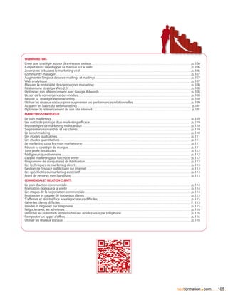 webmarketing
Créer une stratégie autour des réseaux sociaux. . . . . . . . . . . . . . . . . . . . . . . . . . . . . . . . . . . . . . . . . . . . . . . . . . . . . . . . . . . . . . . . . . . . . . . . . . . . . . . . . . . . . . . . . . . . . . . . . . . . . . . . . p. 106
E-réputation : développer sa marque sur le web. . . . . . . . . . . . . . . . . . . . . . . . . . . . . . . . . . . . . . . . . . . . . . . . . . . . . . . . . . . . . . . . . . . . . . . . . . . . . . . . . . . . . . . . . . . . . . . . . . . . . . . . p. 106
Jouer avec le buzz et le marketing viral. . . . . . . . . . . . . . . . . . . . . . . . . . . . . . . . . . . . . . . . . . . . . . . . . . . . . . . . . . . . . . . . . . . . . . . . . . . . . . . . . . . . . . . . . . . . . . . . . . . . . . . . . . . . . . . . . . . . . p. 106
Community manager. . . . . . . . . . . . . . . . . . . . . . . . . . . . . . . . . . . . . . . . . . . . . . . . . . . . . . . . . . . . . . . . . . . . . . . . . . . . . . . . . . . . . . . . . . . . . . . . . . . . . . . . . . . . . . . . . . . . . . . . . . . . . . . . . . . . . . . . . . . . . . p. 107
Augmenter l’impact de ses e-mailings et mailings. . . . . . . . . . . . . . . . . . . . . . . . . . . . . . . . . . . . . . . . . . . . . . . . . . . . . . . . . . . . . . . . . . . . . . . . . . . . . . . . . . . . . . . . . . . . . . . . . . . . . p. 107
Web analytique. . . . . . . . . . . . . . . . . . . . . . . . . . . . . . . . . . . . . . . . . . . . . . . . . . . . . . . . . . . . . . . . . . . . . . . . . . . . . . . . . . . . . . . . . . . . . . . . . . . . . . . . . . . . . . . . . . . . . . . . . . . . . . . . . . . . . . . . . . . . . . . . . . . . . . . p. 107
Mesurer la rentabilité des campagnes marketing. . . . . . . . . . . . . . . . . . . . . . . . . . . . . . . . . . . . . . . . . . . . . . . . . . . . . . . . . . . . . . . . . . . . . . . . . . . . . . . . . . . . . . . . . . . . . . . . . . . . . . p. 108
Réaliser une stratégie Web 2.0. . . . . . . . . . . . . . . . . . . . . . . . . . . . . . . . . . . . . . . . . . . . . . . . . . . . . . . . . . . . . . . . . . . . . . . . . . . . . . . . . . . . . . . . . . . . . . . . . . . . . . . . . . . . . . . . . . . . . . . . . . . . . . . . . . p. 108
Optimiser son référencement avec Google Adwords. . . . . . . . . . . . . . . . . . . . . . . . . . . . . . . . . . . . . . . . . . . . . . . . . . . . . . . . . . . . . . . . . . . . . . . . . . . . . . . . . . . . . . . . . . . . . . . . . p. 108
L’essor de la convergence des médias. . . . . . . . . . . . . . . . . . . . . . . . . . . . . . . . . . . . . . . . . . . . . . . . . . . . . . . . . . . . . . . . . . . . . . . . . . . . . . . . . . . . . . . . . . . . . . . . . . . . . . . . . . . . . . . . . . . . . . . p. 108
Réussir sa stratégie Webmarketing. . . . . . . . . . . . . . . . . . . . . . . . . . . . . . . . . . . . . . . . . . . . . . . . . . . . . . . . . . . . . . . . . . . . . . . . . . . . . . . . . . . . . . . . . . . . . . . . . . . . . . . . . . . . . . . . . . . . . . . . . . p. 109
Utiliser les réseaux sociaux pour augmenter ses performances relationnelles.. . . . . . . . . . . . . . . . . . . . . . . . . . . . . . . . . . . . . . . . . . . . . . . . . . . . . . . . . . . . . p. 109
Acquérir les bases du webmarketing. . . . . . . . . . . . . . . . . . . . . . . . . . . . . . . . . . . . . . . . . . . . . . . . . . . . . . . . . . . . . . . . . . . . . . . . . . . . . . . . . . . . . . . . . . . . . . . . . . . . . . . . . . . . . . . . . . . . . . . . p.109
Optimiser le référencement de son site internet. . . . . . . . . . . . . . . . . . . . . . . . . . . . . . . . . . . . . . . . . . . . . . . . . . . . . . . . . . . . . . . . . . . . . . . . . . . . . . . . . . . . . . . . . . . . . . . . . . . . . . . . p.109
Marketing stratégique
Le plan marketing. . . . . . . . . . . . . . . . . . . . . . . . . . . . . . . . . . . . . . . . . . . . . . . . . . . . . . . . . . . . . . . . . . . . . . . . . . . . . . . . . . . . . . . . . . . . . . . . . . . . . . . . . . . . . . . . . . . . . . . . . . . . . . . . . . . . . . . . . . . . . . . . . . . p. 109
Les outils de pilotage d’un marketing efficace. . . . . . . . . . . . . . . . . . . . . . . . . . . . . . . . . . . . . . . . . . . . . . . . . . . . . . . . . . . . . . . . . . . . . . . . . . . . . . . . . . . . . . . . . . . . . . . . . . . . . . . . . . . p. 110
les stratégies de marketing multicanaux. . . . . . . . . . . . . . . . . . . . . . . . . . . . . . . . . . . . . . . . . . . . . . . . . . . . . . . . . . . . . . . . . . . . . . . . . . . . . . . . . . . . . . . . . . . . . . . . . . . . . . . . . . . . . . . . . . . p. 110
Segmenter ses marchés et ses clients. . . . . . . . . . . . . . . . . . . . . . . . . . . . . . . . . . . . . . . . . . . . . . . . . . . . . . . . . . . . . . . . . . . . . . . . . . . . . . . . . . . . . . . . . . . . . . . . . . . . . . . . . . . . . . . . . . . . . . . p. 110
Le benchmarking. . . . . . . . . . . . . . . . . . . . . . . . . . . . . . . . . . . . . . . . . . . . . . . . . . . . . . . . . . . . . . . . . . . . . . . . . . . . . . . . . . . . . . . . . . . . . . . . . . . . . . . . . . . . . . . . . . . . . . . . . . . . . . . . . . . . . . . . . . . . . . . . . . . . p. 110
Les études qualitatives.. . . . . . . . . . . . . . . . . . . . . . . . . . . . . . . . . . . . . . . . . . . . . . . . . . . . . . . . . . . . . . . . . . . . . . . . . . . . . . . . . . . . . . . . . . . . . . . . . . . . . . . . . . . . . . . . . . . . . . . . . . . . . . . . . . . . . . . . . . . . p. 111
Les études quantitatives. . . . . . . . . . . . . . . . . . . . . . . . . . . . . . . . . . . . . . . . . . . . . . . . . . . . . . . . . . . . . . . . . . . . . . . . . . . . . . . . . . . . . . . . . . . . . . . . . . . . . . . . . . . . . . . . . . . . . . . . . . . . . . . . . . . . . . . . . . p. 111
Le marketing pour les «non marketeurs».. . . . . . . . . . . . . . . . . . . . . . . . . . . . . . . . . . . . . . . . . . . . . . . . . . . . . . . . . . . . . . . . . . . . . . . . . . . . . . . . . . . . . . . . . . . . . . . . . . . . . . . . . . . . . . . . . . p. 111
Réussir sa stratégie de marque. . . . . . . . . . . . . . . . . . . . . . . . . . . . . . . . . . . . . . . . . . . . . . . . . . . . . . . . . . . . . . . . . . . . . . . . . . . . . . . . . . . . . . . . . . . . . . . . . . . . . . . . . . . . . . . . . . . . . . . . . . . . . . . . . p. 111
Tirer profit des études. . . . . . . . . . . . . . . . . . . . . . . . . . . . . . . . . . . . . . . . . . . . . . . . . . . . . . . . . . . . . . . . . . . . . . . . . . . . . . . . . . . . . . . . . . . . . . . . . . . . . . . . . . . . . . . . . . . . . . . . . . . . . . . . . . . . . . . . . . . . . . p. 112
Rédiger un questionnaire.. . . . . . . . . . . . . . . . . . . . . . . . . . . . . . . . . . . . . . . . . . . . . . . . . . . . . . . . . . . . . . . . . . . . . . . . . . . . . . . . . . . . . . . . . . . . . . . . . . . . . . . . . . . . . . . . . . . . . . . . . . . . . . . . . . . . . . . . p. 112
L’appui marketing aux forces de vente. . . . . . . . . . . . . . . . . . . . . . . . . . . . . . . . . . . . . . . . . . . . . . . . . . . . . . . . . . . . . . . . . . . . . . . . . . . . . . . . . . . . . . . . . . . . . . . . . . . . . . . . . . . . . . . . . . . . . . p. 112
Programme de conquête et de fidélisation. . . . . . . . . . . . . . . . . . . . . . . . . . . . . . . . . . . . . . . . . . . . . . . . . . . . . . . . . . . . . . . . . . . . . . . . . . . . . . . . . . . . . . . . . . . . . . . . . . . . . . . . . . . . . . . p. 112
Les techniques de marketing direct. . . . . . . . . . . . . . . . . . . . . . . . . . . . . . . . . . . . . . . . . . . . . . . . . . . . . . . . . . . . . . . . . . . . . . . . . . . . . . . . . . . . . . . . . . . . . . . . . . . . . . . . . . . . . . . . . . . . . . . . . . p. 113
Gestion de l’espace publicitaire sur internet. . . . . . . . . . . . . . . . . . . . . . . . . . . . . . . . . . . . . . . . . . . . . . . . . . . . . . . . . . . . . . . . . . . . . . . . . . . . . . . . . . . . . . . . . . . . . . . . . . . . . . . . . . . . . . p. 113
Les spécificités du marketing associatif. . . . . . . . . . . . . . . . . . . . . . . . . . . . . . . . . . . . . . . . . . . . . . . . . . . . . . . . . . . . . . . . . . . . . . . . . . . . . . . . . . . . . . . . . . . . . . . . . . . . . . . . . . . . . . . . . . . . . p. 113
Point de vente et merchandising. . . . . . . . . . . . . . . . . . . . . . . . . . . . . . . . . . . . . . . . . . . . . . . . . . . . . . . . . . . . . . . . . . . . . . . . . . . . . . . . . . . . . . . . . . . . . . . . . . . . . . . . . . . . . . . . . . . . . . . . . . . . . . p. 113
Commercial et relation clients
Le plan d’action commerciale.. . . . . . . . . . . . . . . . . . . . . . . . . . . . . . . . . . . . . . . . . . . . . . . . . . . . . . . . . . . . . . . . . . . . . . . . . . . . . . . . . . . . . . . . . . . . . . . . . . . . . . . . . . . . . . . . . . . . . . . . . . . . . . . . . . p. 114
Formation pratique à la vente. . . . . . . . . . . . . . . . . . . . . . . . . . . . . . . . . . . . . . . . . . . . . . . . . . . . . . . . . . . . . . . . . . . . . . . . . . . . . . . . . . . . . . . . . . . . . . . . . . . . . . . . . . . . . . . . . . . . . . . . . . . . . . . . . . p. 114
Les étapes de la négociation commerciale. . . . . . . . . . . . . . . . . . . . . . . . . . . . . . . . . . . . . . . . . . . . . . . . . . . . . . . . . . . . . . . . . . . . . . . . . . . . . . . . . . . . . . . . . . . . . . . . . . . . . . . . . . . . . . . . p. 114
Prospecter et gagner de nouveaux clients.. . . . . . . . . . . . . . . . . . . . . . . . . . . . . . . . . . . . . . . . . . . . . . . . . . . . . . . . . . . . . . . . . . . . . . . . . . . . . . . . . . . . . . . . . . . . . . . . . . . . . . . . . . . . . . . . p. 115
S’affirmer et résister face aux négociateurs difficiles.. . . . . . . . . . . . . . . . . . . . . . . . . . . . . . . . . . . . . . . . . . . . . . . . . . . . . . . . . . . . . . . . . . . . . . . . . . . . . . . . . . . . . . . . . . . . . . . . . . p. 115
Gérer les clients difficiles. . . . . . . . . . . . . . . . . . . . . . . . . . . . . . . . . . . . . . . . . . . . . . . . . . . . . . . . . . . . . . . . . . . . . . . . . . . . . . . . . . . . . . . . . . . . . . . . . . . . . . . . . . . . . . . . . . . . . . . . . . . . . . . . . . . . . . . . . P. 115
Vendre et négocier par téléphone. . . . . . . . . . . . . . . . . . . . . . . . . . . . . . . . . . . . . . . . . . . . . . . . . . . . . . . . . . . . . . . . . . . . . . . . . . . . . . . . . . . . . . . . . . . . . . . . . . . . . . . . . . . . . . . . . . . . . . . . . . . . p. 115
Négocier avec les acheteurs. . . . . . . . . . . . . . . . . . . . . . . . . . . . . . . . . . . . . . . . . . . . . . . . . . . . . . . . . . . . . . . . . . . . . . . . . . . . . . . . . . . . . . . . . . . . . . . . . . . . . . . . . . . . . . . . . . . . . . . . . . . . . . . . . . . . . p. 116
Détecter les potentiels et décrocher des rendez-vous par téléphone. . . . . . . . . . . . . . . . . . . . . . . . . . . . . . . . . . . . . . . . . . . . . . . . . . . . . . . . . . . . . . . . . . . . . . . . . . p. 116
Remporter un appel d’offres.. . . . . . . . . . . . . . . . . . . . . . . . . . . . . . . . . . . . . . . . . . . . . . . . . . . . . . . . . . . . . . . . . . . . . . . . . . . . . . . . . . . . . . . . . . . . . . . . . . . . . . . . . . . . . . . . . . . . . . . . . . . . . . . . . . . . p. 116
Utiliser les réseaux sociaux. . . . . . . . . . . . . . . . . . . . . . . . . . . . . . . . . . . . . . . . . . . . . . . . . . . . . . . . . . . . . . . . . . . . . . . . . . . . . . . . . . . . . . . . . . . . . . . . . . . . . . . . . . . . . . . . . . . . . . . . . . . . . . . . . . . . . . . p. 116




                                                                                                                                                                                                                                                                                       nextformation com                             .   105
 