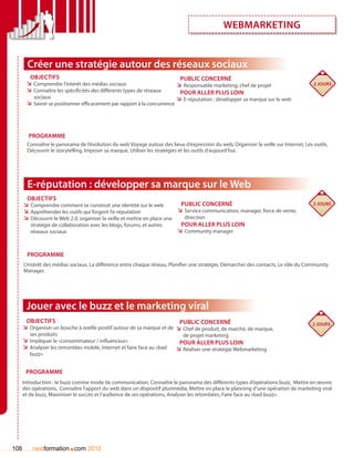 webmarketing


        Créer une stratégie autour des réseaux sociaux
        Objectifs                                                            Public concerné
       ÌÌ Comprendre l’intérêt des médias sociaux                           ÌÌ Responsable marketing, chef de projet                   2 jours
       ÌÌ Connaître les spécificités des différents types de réseaux         Pour aller plus loin
          sociaux                                                           ÌÌ E-réputation : développer sa marque sur le web
       ÌÌ Savoir se positionner efficacement par rapport à la concurrence




        Programme
        Connaître le panorama de l’évolution du web Voyage autour des lieux d’expression du web, Organiser la veille sur Internet, Les outils,
        Découvrir le storytelling, Imposer sa marque, Utiliser les stratégies et les outils d’aujourd’hui.




        E-réputation : développer sa marque sur le Web
       Objectifs
      ÌÌ Comprendre comment se construit une identité sur le web           Public concerné                                             2 jours
      ÌÌ Appréhender les outils qui forgent l’e-réputation                ÌÌ Service communication, manager, force de vente,
      ÌÌ Découvrir le Web 2.0, organiser la veille et mettre en place une    direction
         stratégie de collaboration avec les blogs, forums, et autres      Pour aller plus loin
         réseaux sociaux                                                  ÌÌ Community manager


        Programme
      L’intérêt des médias sociaux, La différence entre chaque réseau, Planifier une stratégie, Démarcher des contacts, Le rôle du Community
      Manager.




       Jouer avec le buzz et le marketing viral
       Objectifs                                                          Public concerné                                              2 jours
      ÌÌ Organiser un bouche à oreille positif autour de sa marque et de ÌÌ Chef de produit, de marché, de marque,
         ses produits                                                         de projet marketing
      ÌÌ Impliquer le «consommateur / influenceur»                           pour aller plus loin
      ÌÌ Analyser les remontées mobile, Internet et faire face au «bad      ÌÌ Réaliser une stratégie Webmarketing
         buzz»


       Programme
      Introduction : le buzz comme mode de communication, Connaître le panorama des différents types d’opérations buzz, Mettre en œuvre
      des opérations, Connaître l’apport du web dans un dispositif plurimédia, Mettre en place le planning d’une opération de marketing viral
      et de buzz, Maximiser le succès et l’audience de ses opérations, Analyser les retombées, Faire face au «bad buzz».




106                       .
          nextformation com 2012
 