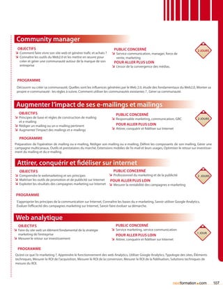 Community manager
  Objectifs                                                           Public concerné                                            2 jours
 ÌÌ Comment faire vivre son site web et générer trafic et achats ?   ÌÌ Service communication, manager, force de
 ÌÌ Connaître les outils du Web2.0 et les mettre en œuvre pour          vente, marketing
    créer et gérer une communauté autour de la marque de son          pour aller plus loin
    entreprise                                                       ÌÌ L’essor de la convergence des médias.


  Programme
  Découvrir ou créer sa communauté, Quelles sont les influences générées par le Web 2.0, étude des fondamentaux du Web2.0, Monter sa
  propre e-communauté : les règles à suivre, Comment utiliser les communautés existantes ? , Gérer sa communauté.



 Augmenter l’impact de ses e-mailings et mailings
   Objectifs                                                            Public concerné
ÌÌ Principes de base et règles de construction de mailing            ÌÌ Responsable marketing, communication, GRC                2 jours
   et e-mailing
ÌÌ Rédiger un mailing ou un e-mailing pertinent                         Pour aller plus loin
ÌÌ Augmenter l’impact des mailings et e-mailings                     ÌÌ Attirer, conquérir et fidéliser sur Internet

   Programme
Préparation de l’opération de mailing ou e-mailing, Rédiger son mailing ou e-mailing, Définir les composants de son mailing, Gérer une
campagne multicanaux, Outils et prestataires du marché, Extensions mobiles de l’e-mail et leurs usages, Optimiser le retour sur investisse-
ment du mailing et du e-mailing.


  Attirer, conquérir et fidéliser sur internet
   Objectifs                                                         Public concerné
ÌÌ Comprendre le webmarketing et ses principes                    ÌÌ Professionnel du marketing et de la publicité               2 jours
ÌÌ Maîtriser les outils de promotion et de publicité sur Internet Pour aller plus loin
ÌÌ Exploiter les résultats des campagnes marketing sur Internet ÌÌ Mesurer la rentabilité des campagnes e-marketing

 Programme
 S’approprier les principes de la communication sur Internet, Connaître les bases du e-marketing, Savoir utiliser Google Analytics,
 évaluer l’efficacité des campagnes marketing sur Internet, Savoir faire évoluer sa démarche.


 Web analytique
   Objectifs                                                            Public concerné
ÌÌ Faire du site web un élément fondamental de la stratégie          ÌÌ Service marketing, service communication
   marketing de l’entreprise                                                                                                     1 jour
                                                                        Pour aller plus loin
ÌÌ Mesurer le retour sur investissement                              ÌÌ Attirer, conquérir et fidéliser sur Internet

  Programme
Qu’est-ce que l’e-marketing ?, Apprendre le fonctionnement des web Analytics, Utiliser Google Analytics, Typologie des sites, éléments
techniques, Mesurer le ROI de l’acquisition, Mesurer le ROI de la conversion, Mesurer le ROI de la fidélisation, Solutions techniques de
mesure du ROI.




                                                                                                                                .
                                                                                                                 nextformation com            107
 