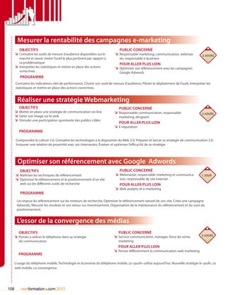 Mesurer la rentabilité des campagnes e-marketing
         Objectifs                                                             Public concerné
      ÌÌ Connaître les outils de mesure d’audience disponibles sur le       ÌÌ Responsable marketing, communication, webmas-             2 jours
         marché et savoir choisir l’outil le plus pertinent par rapport à      ter, responsable e-business
         sa problématique                                                      Pour aller plus loin
      ÌÌ Interpréter les statistiques et mettre en place des actions        ÌÌ Optimiser son référencement avec les campagnes
         correctives                                                           Google Adwords
          Programme
      Connaître les indicateurs-clés de performance, Choisir son outil de mesure d’audience, Piloter le déploiement de l’outil, Interpréter les
      statistiques et mettre en place des actions correctives.


        Réaliser une stratégie Webmarketing
         Objectifs                                                             Public concerné
      ÌÌ Mettre en place une stratégie de communication on-line             ÌÌ Responsable communication, responsable                    3 jours
      ÌÌ Gérer son image sur le web                                            marketing, dirigeant
      ÌÌ Stimuler une participation spontanée des publics cibles
                                                                               Pour aller plus loin
                                                                            ÌÌ E-réputation
         Programme

       Comprendre la culture 2.0, Connaître les technologies à la disposition du Web 2.0, Préparer et lancer sa stratégie de communication 2.0,
       Instaurer une relation de proximité avec ses internautes, évaluer et optimiser l’efficacité de sa stratégie




        Optimiser son référencement avec Google Adwords
         Objectifs                                                             Public concerné
      ÌÌ Maîtriser les techniques de référencement                          ÌÌ Webmaster, responsable marketing et communica-           1 jour
      ÌÌ Optimiser le référencement et le positionnement d’un site             tion, responsable de site Internet
         web sur les différents outils de recherche                            Pour aller plus loin
                                                                            ÌÌ Web analytic et e-marketing
          Programme
       Les enjeux du référencement sur les moteurs de recherche, Optimiser le référencement naturel de son site, Créer une campagne
       Adwords, Mesurer les résultats et son retour sur investissement, Organisation de la maintenance du référencement et du suivi du
       positionnement.


       L’essor de la convergence des médias
         Objectifs                                                             Public concerné
      ÌÌ Penser à utiliser le téléphone dans sa stratégie                   ÌÌ Service communication, manager, force de vente,          3 jours
         de communication                                                     marketing
                                                                               pour aller plus loin
                                                                            ÌÌ Penser différemment la communication web marketing
         Programme

      L’usage du téléphone mobile, Technologie et économie du téléphone mobile, Le «push» utilisé aujourd’hui, Nouvelle stratégie le «pull», Le
      web mobile, La convergence.




108                        .
          nextformation com 2012
 