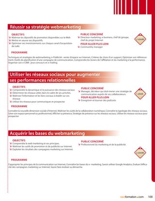 Réussir sa stratégie webmarketing
   Objectifs                                                                 Public concerné
ÌÌ Maîtriser les dipositifs de promotion disponibles sur le Web           ÌÌ Directeur marketing, e-business, chef de groupe,
                                                                                                                                         2 jours
ÌÌ Mettre en œuvre ses dispositifs.                                          chef de projet Internet
ÌÌ Optimiser ses investissements sur chaque canal d’acquisition              Pour aller plus loin
   de trafic                                                              ÌÌ Communtity manager

   Programme
Techniques et stratégies de webmarketing, e-Publicité : vente d’espace sur Internet, Critères de choix d’un support, Optimiser son référence-
ment, Outils de planification d’une campagne de communication, Comprendre les leviers de l’affiliation et du marketing à la performance,
Organiser son e-CRM : jeux-concours et e-mailing.




 Utiliser les réseaux sociaux pour augmenter
 ses performances relationnelles
    Objectifs
                                                                             Public concerné
 ÌÌ Comprendre la dynamique et la puissance des réseaux sociaux
                                                                          ÌÌ Manager, décideur qui doit mener une stratégie de
 ÌÌ Déterminer les réseaux utiles dans le cadre de ses activités.                                                                        1 jour
                                                                              communication auprès de ses collaborateurs
 ÌÌ Maîtriser l’information et les liens sociaux à établir sur ces
    réseaux
                                                                              Pour aller plus loin
                                                                          ÌÌ Enregistrer et tourner des podcasts
 ÌÌ Utiliser les réseaux pour communiquer et prospecter
   Programme
Connaître la nouvelle dimension sociale d’Internet, Maîtriser les outils de la collaboration numérique, Connaître la typologie des réseaux sociaux,
Gérer son espace personnel ou professionnel, Afficher sa présence, Stratégie de présence sur les réseaux sociaux, Utiliser les réseaux sociaux pour
prospecter.




 Acquérir les bases du webmarketing
    Objectifs                                                                Public concerné
 ÌÌ Comprendre le web marketing et ses principes.                         ÌÌ Professionnel du marketing et de la publicité.
 ÌÌ Maîtriser les outils de promotion et de publicité sur Internet.
 ÌÌ Exploiter les résultats des campagnes marketing sur Internet.
                                                                                                                                         2 jours


   Programme
S’approprier les principes de la communication sur Internet, Connaître les bases du e- marketing, Savoir utiliser Google Analytics, Evaluer l’effica-
cité des campagnes marketing sur Internet, Savoir faire évoluer sa démarche.




                                                                                                                       nextformation com.               109
 