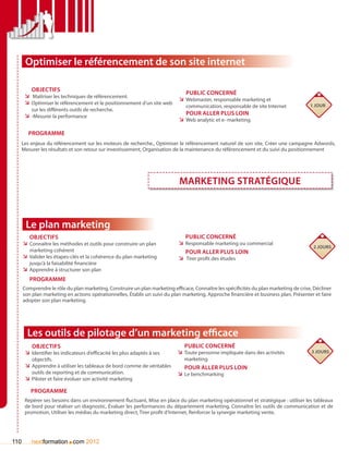 Optimiser le référencement de son site internet

          Objectifs
                                                                               Public concerné
       ÌÌ Maîtriser les techniques de référencement.
                                                                            ÌÌ Webmaster, responsable marketing et
       ÌÌ Optimiser le référencement et le positionnement d’un site web                                                                 1 jour
                                                                                communication, responsable de site Internet
          sur les différents outils de recherche.
       ÌÌ -Mesurer la performance                                               Pour aller plus loin
                                                                            ÌÌ Web analytic et e- marketing

        Programme
      Les enjeux du référencement sur les moteurs de recherche., Optimiser le référencement naturel de son site, Créer une campagne Adwords,
      Mesurer les résultats et son retour sur investissement, Organisation de la maintenance du référencement et du suivi du positionnement




                                                                             Marketing stratégique



       Le plan marketing
         Objectifs                                                             Public concerné
      ÌÌ Connaître les méthodes et outils pour construire un plan           ÌÌ Responsable marketing ou commercial
                                                                                                                                         2 jours
         marketing cohérent                                                    pour aller plus loin
      ÌÌ Valider les étapes-clés et la cohérence du plan marketing          ÌÌ Tirer profit des études
         jusqu’à la faisabilité financière
      ÌÌ Apprendre à structurer son plan
         Programme
      Comprendre le rôle du plan marketing, Construire un plan marketing efficace, Connaître les spécificités du plan marketing de crise, Décliner
      son plan marketing en actions opérationnelles, établir un suivi du plan marketing, Approche financière et business plan, Présenter et faire
      adopter son plan marketing.




        Les outils de pilotage d’un marketing efficace
          Objectifs                                                            Public concerné
       ÌÌ Identifier les indicateurs d’efficacité les plus adaptés à ses    ÌÌ Toute personne impliquée dans des activités              3 jours
          objectifs.                                                           marketing
       ÌÌ Apprendre à utiliser les tableaux de bord comme de véritables        Pour aller plus loin
          outils de reporting et de communication.                          ÌÌ Le benchmarking
       ÌÌ Piloter et faire évoluer son activité marketing

         Programme
       Repérer ses besoins dans un environnement fluctuant, Mise en place du plan marketing opérationnel et stratégique : utiliser les tableaux
       de bord pour réaliser un diagnostic, évaluer les performances du département marketing, Connaître les outils de communication et de
       promotion, Utiliser les médias du marketing direct, Tirer profit d’Internet, Renforcer la synergie marketing vente.




110                        .
          nextformation com 2012
 
