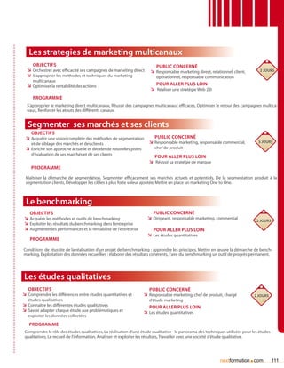 Les strategies de marketing multicanaux
     Objectifs                                                            Public concerné
  ÌÌ Orchestrer avec efficacité ses campagnes de marketing direct      ÌÌ Responsable marketing direct, relationnel, client,        2 jours
  ÌÌ S’approprier les méthodes et techniques du marketing                 opérationnel, responsable communication
     multicanaux
  ÌÌ Optimiser la rentabilité des actions                                Pour aller plus loin
                                                                       ÌÌ Réaliser une stratégie Web 2.0
     Programme
  S’approprier le marketing direct multicanaux, Réussir des campagnes multicanaux efficaces, Optimiser le retour des campagnes multica-
  naux, Renforcer les atouts des différents canaux.


  Segmenter ses marchés et ses clients
    Objectifs
 ÌÌ Acquérir une vision complète des méthodes de segmentation            Public concerné
    et de ciblage des marchés et des clients                          ÌÌ Responsable marketing, responsable commercial,            3 jours
 ÌÌ Enrichir son approche actuelle et déceler de nouvelles pistes        chef de produit
    d’évaluation de ses marchés et de ses clients
                                                                        Pour aller plus loin
                                                                      ÌÌ Réussir sa stratégie de marque
    Programme

 Maîtriser la démarche de segmentation, Segmenter efficacement ses marchés actuels et potentiels, De la segmentation produit à la
 segmentation clients, Développer les cibles à plus forte valeur ajoutée, Mettre en place un marketing One to One.



 Le benchmarking
   Objectifs                                                             Public concerné
ÌÌ Acquérir les méthodes et outils de benchmarking                    ÌÌ Dirigeant, responsable marketing, commercial              2 jours
ÌÌ Exploiter les résultats du benchmarking dans l’entreprise
ÌÌ Augmenter les performances et la rentabilité de l’entreprise          Pour aller plus loin
                                                                      ÌÌ Les études quantitatives
   Programme

Conditions de réussite de la réalisation d’un projet de benchmarking : apprendre les principes, Mettre en œuvre la démarche de bench-
marking, Exploitation des données recueillies : élaborer des résultats cohérents, Faire du benchmarking un outil de progrès permanent.




Les études qualitatives
   Objectifs                                                           Public concerné
ÌÌ Comprendre les différences entre études quantitatives et         ÌÌ Responsable marketing, chef de produit, chargé            2 jours
   études qualitatives                                                d’étude marketing
ÌÌ Connaître les différentes études qualitatives                       Pour aller plus loin
ÌÌ Savoir adapter chaque étude aux problématiques et                ÌÌ Les études quantitatives
   exploiter les données collectées
   Programme
 Comprendre le rôle des études qualitatives, La réalisation d’une étude qualitative - le panorama des techniques utilisées pour les études
 qualitatives, Le recueil de l’information, Analyser et exploiter les résultats, Travailler avec une société d’étude qualitative.




                                                                                                              nextformation com.             111
 