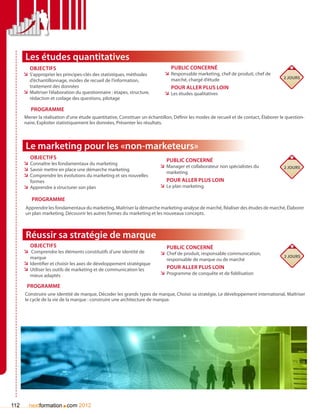 Les études quantitatives
         Objectifs                                                            Public concerné
      ÌÌ S’approprier les principes-clés des statistiques, méthodes        ÌÌ Responsable marketing, chef de produit, chef de
                                                                              marché, chargé d’étude                                  2 jours
         d’échantillonnage, modes de recueil de l’information,
         traitement des données                                               Pour aller plus loin
      ÌÌ Maîtriser l’élaboration du questionnaire : étapes, structure,     ÌÌ Les études qualitatives
         rédaction et codage des questions, pilotage

         Programme
      Mener la réalisation d’une étude quantitative, Constituer un échantillon, Définir les modes de recueil et de contact, élaborer le question-
      naire, Exploiter statistiquement les données, Présenter les résultats.




       Le marketing pour les «non-marketeurs»
         Objectifs
                                                                            Public concerné
      ÌÌ Connaître les fondamentaux du marketing
                                                                         ÌÌ Manager et collaborateur non spécialistes du              2 jours
      ÌÌ Savoir mettre en place une démarche marketing
                                                                            marketing
      ÌÌ Comprendre les évolutions du marketing et ses nouvelles
         formes                                                             Pour aller plus loin
      ÌÌ Apprendre à structurer son plan                                 ÌÌ Le plan marketing

          Programme
       Apprendre les fondamentaux du marketing, Maîtriser la démarche marketing-analyse de marché, Réaliser des études de marché, élaborer
       un plan marketing, Découvrir les autres formes du marketing et les nouveaux concepts.



       Réussir sa stratégie de marque
        Objectifs                                                           Public concerné
      ÌÌ Comprendre les éléments constitutifs d’une identité de          ÌÌ Chef de produit, responsable communication,
         marque                                                                                                                       2 jours
                                                                            responsable de marque ou de marché
      ÌÌ Identifier et choisir les axes de développement stratégique
      ÌÌ Utiliser les outils de marketing et de communication les           Pour aller plus loin
         mieux adaptés                                                   ÌÌ Programme de conquête et de fidélisation

       Programme
      Construire une identité de marque, Décoder les grands types de marque, Choisir sa stratégie, Le développement international, Maîtriser
      le cycle de la vie de la marque : construire une architecture de marque.




112                      .
        nextformation com 2012
 