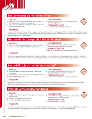 Les techniques de marketing direct
         Objectifs                                                          Public concerné
      ÌÌ Apprendre les techniques de marketing direct et savoir les      ÌÌ Toute personne impliquée dans la mise en œuvre             2 jours
         utiliser pour créer un plan marketing direct                       du marketing direct
      ÌÌ Tirer profit des méthodes utilisées pour mettre en place les       Pour aller plus loin
         actions de marketing direct                                     ÌÌ Les stratégies de marketing multicanaux
         Programme
       Comprendre le rôle du marketing direct, Intégrer le marketing direct dans le marketing global, Choisir les cibles, élaborer le plan média
       en concordance avec les objectifs, Concevoir l’action marketing direct, Simuler les résultats financiers du plan média, Mettre en place et
       gérer une opération de marketing direct.


       Gestion de l’espace publicitaire sur Internet
         Objectifs                                                          Public concerné
      ÌÌ Savoir gérer des campagnes publicitaires on-line au meilleur    ÌÌ Directeur commercial, de publicité, de clientèle,          1 jour
         coût pour en augmenter la rentabilité et la pertinence             chef de publicité, responsable sponsoring
                                                                            Pour aller plus loin
                                                                         ÌÌ Mesurer la rentabilité des campagnes e-marketing
         Programme
       Connaître les grands principes de la gestion de l’espace publicitaire sur Internet, Vendre de l’espace publicitaire, Connaître des ordres
       de grandeur, Mettre en place la meilleure organisation possible pour optimiser ses ventes, Acheter de l’espace publicitaire sur Internet.




       Les spécificités du marketing associatif
         Objectifs                                                          Public concerné
      ÌÌ Mettre en place une démarche marketing adaptée aux              ÌÌ Responsable et salarié d’association, bénévole             2 jours
         associations                                                       chargé du développement de l’association
      ÌÌ Se différencier et communiquer pour développer l’association       Pour aller plus loin
      ÌÌ Savoir rechercher des fonds                                     ÌÌ Augmenter l’impact de ses e-mailings et mailings
         Programme
       Connaître les spécificités du marketing associatif, Mettre en place une stratégie de communication en lien avec le projet associatif,
       élaborer une campagne de collecte de fonds, Mettre en œuvre une communication performante.


       Point de vente et merchandising
         Objectifs
      ÌÌ Intégrer le merchandising dans la stratégie commerciale du         Public concerné
                                                                                                                                       2 jours
         point de vente
                                                                         ÌÌ Responsable marketing, merchandising, responsable
                                                                            trade-marketing, category manager
      ÌÌ Créer des univers produits performants
      ÌÌ Améliorer la visibilité de ses produits                            Pour aller plus loin
                                                                         ÌÌ Formation pratique à la vente
         Programme
       Connaître les principes fondamentaux du merchandising, Utiliser les techniques et méthodes du merchandising, Réaliser une étude de
       linéaire et optimiser son facing, Faire du point de vente un véritable levier de croissance, Mesurer ses performances.




114                     .
        nextformation com 2012
 
