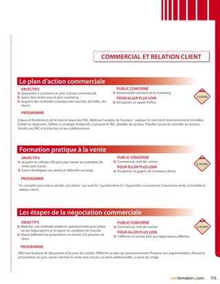 Commercial et relation client


 Le plan d’action commerciale
   Objectifs                                                              Public concerné
ÌÌ Apprendre à construire un plan d’action commerciale                 ÌÌ Responsable commercial et marketing
ÌÌ Savoir faire le lien avec le plan marketing                            Pour aller plus loin                                         2 jours
ÌÌ Acquérir des méthodes d’analyse des marchés, de l’offre, des        ÌÌ Remporter un appel d’offres
   clients

   Programme
Enjeux et fondements de la mise en place des PAC, Maîtriser l’analyse de l’existant - analyser le marché et l’environnement immédiat,
établir un diagnostic, Définir sa stratégie d’objectifs, Concevoir le PAC, planifier les actions, Planifier, lancer et contrôler les actions,
Vendre son PAC à la direction et aux collaborateurs.




 Formation pratique à la vente
   Objectifs                                                               Public concerné
ÌÌ Acquérir les réflexes efficaces pour mener ses entretiens de         ÌÌ Commercial, chef des ventes
                                                                                                                                       3 jours
   vente avec succès                                                       Pour aller plus loin
ÌÌ Savoir développer ses ventes et défendre sa marge                    ÌÌ Prospecter et gagner de nouveaux clients

   Programme
 Se connaître pour mieux vendre, Les clients : qui sont-ils ? qu’attendent-ils ? Apprendre à convaincre, Conclure la vente, Consolider la
 relation client.




 Les étapes de la négociation commerciale
   Objectifs                                                               Public concerné
ÌÌ Maîtriser une méthode simple et opérationnelle pour prépa-           ÌÌ Commercial, chef des ventes                                 2 jours
   rer ses négociations et se placer en condition de réussite.
                                                                           Pour aller plus loin
ÌÌ Mieux défendre ses propositions et résister à la pression du         ÌÌ S’affirmer et résister face aux négociateurs difficiles
   client

  Programme
 Effectuer la phase de découverte et la prise de contact, Réfléchir au plan du questionnement, Préparer son argumentation, Réussir la
 présentation du prix, Savoir conclure la vente avec succès, La vente additionnelle, La prise de congé.




                                                                                                                   nextformation com .           115
 
