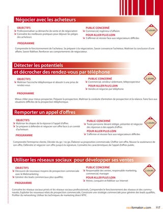 Négocier avec les acheteurs
    Objectifs                                                          Public concerné
 ÌÌ Professionnaliser sa démarche de vente et de négociation        ÌÌ Commercial, ingénieur d’affaires                               2 jours
 ÌÌ Connaître les meilleures pratiques pour déjouer les pièges         Pour aller plus loin
    des acheteurs                                                   ÌÌ S’affirmer et résister face aux négociateurs difficiles
     Programme
  Comprendre le fonctionnement de l’acheteur, Se préparer à la négociation, Savoir convaincre l’acheteur, Maîtriser la conclusion d’une
  affaire, Savoir fidéliser, Renforcer ses comportements de négociateur.




 Détecter les potentiels
 et décrocher des rendez-vous par téléphone
    Objectifs                                                            Public concerné                                          2 jours
 ÌÌ Maîtriser l’accroche téléphonique et aboutir à une prise de       ÌÌ Commercial, vendeur sédentaire, téléprospecteur
    rendez-vous                                                          Pour aller plus loin
                                                                      ÌÌ Vendre et négocier par téléphone
    Programme
  Mieux cibler pour mieux prospecter, Préparer la prospection, Maîtriser la conduite d’entretien de prospection et la relance, Faire face aux
  situations difficiles de la prospection téléphonique.



  Remporter un appel d’offres
   Objectifs                                                            Public concerné
ÌÌ Maîtriser les étapes de la réponse à l’appel d’offres             ÌÌ Toute personne devant rédiger, présenter et négocier          2 jours
ÌÌ Se préparer à défendre et négocier son offre face à un comité        des réponses à des appels d’offres
   d’acheteurs
                                                                        Pour aller plus loin
   Programme                                                         ÌÌ S’affirmer et résister face aux négociateurs difficiles

 Comprendre l’entreprise cliente, Décider du go / no go, élaborer sa proposition commerciale, Chiffrer son offre, Réussir la soutenance de
 son offre, Défendre et négocier son offre jusqu’à la signature, Connaître les caractéristiques de l’appel d’offres public.




 Utiliser les réseaux sociaux pour développer ses ventes
   Objectifs                                                           Public concerné
ÌÌ Découvrir de nouveaux moyens de prospection commerciale          ÌÌ Responsable des ventes, responsable marketing,             2 jours
   avec le Webmarketing                                                commercial, manager
ÌÌ Générer des leads commerciaux plus qualifiés                        Pour aller plus loin
                                                                    ÌÌ Attirer, conquérir et fidéliser sur Internet
  Programme

Connaître les réseaux sociaux privés et les réseaux sociaux professionnels, Comprendre le fonctionnement des réseaux et des commu-
nautés, Exploiter les nouveaux relais de prospection commerciale, Construire une stratégie commerciale pour générer des leads qualifiés,
Profiter du networking, Utiliser les techniques de marketing direct NTIC.



                                                                                                                 nextformation com.             117
 