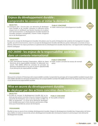 Enjeux du développement durable :
 comprendre les concepts et initier la démarche
   Objectifs                                                       Public concerné                                               3 jours
ÌÌ L’entreprise doit s’inscrire dans une démarche de développe- ÌÌ Public intéressé par le développement durable
   ment durable et de concilier croissance et efficacité écono-
   miques tout en satisfaisant aux besoins humains et en préser-
   vant l’environnement. Le développement durable introduit de
   nouvelles pratiques managériales, d’autres modes d’organisa-
   tion et de développement.

   Programme
Découvrir le concept de développement durable, Articulation avec les points d’intégration des systèmes de management en place
(qualité, sécurité environnement, ) dans le concept de développement durable, Identifier les parties intéressées concernées et leurs
attentes, Déterminer les enjeux prioritaires et opérationnels du développement durable, État des lieux : de l’opportunité marketing à la
volonté stratégique


 ISO 26000 : les enjeux de la responsabilité sociétale
 dans un contexte international
    Objectifs                                                         Public concerné
 ÌÌ L’ISO, International Standard Organisation, définit les lignes ÌÌ Public voulant connaître les travaux de normali-
    directrices de la responsabilité sociétale. Ce référentiel «uni-   sation
    versel», l’ISO 26000, définit les concepts, les principes, les                                                              3 jours
    domaines fondamentaux et la mise en œuvre opérationnelle
    d’une démarche de responsabilité sociétale.


   Programme

Découvrir le contexte et l’historique de la responsabilité sociétale, Comprendre les principes de la responsabilité sociétale évoqués dans
l’ISO 26000, Identifier les domaines fondamentaux de la responsabilité sociétale ISO 26000, Déterminer les étapes de la mise en oeuvre
d’une démarche de responsabilité sociétale.



 Mise en œuvre du développement durable :
 le déployer par des actions concrètes dans l’entreprise
   Objectifs
ÌÌ Au-delà du concept, le développement durable doit se tra-           Public concerné
  duire par des actions concrètes à tous les niveaux et fonctions ÌÌ Tout public entreprise                                    3 jours
  concernés de l’entreprise, que ce soit aux achats, en RD, à la
  DRH, en production... Le succès de la démarche développe-
  ment durable passe par le choix d’actions pertinentes et légi-
  times pour l’ensemble des acteurs de l’entreprise.


   Programme
Planifier la mise en œuvre d’une stratégie développement durable, Intégrer le développement durable dans l’organisation de l’entre-
prise, Définir et mettre en œuvre des actions développement durable dans l’entreprise, évaluer et communiquer votre démarche
développement durable.




                                                                                                                              .
                                                                                                              nextformation com              121
 