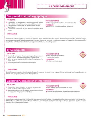 lA CHAINE GRAPHIQUE



      Comprendre la chaîne graphique
       Objectifs
                                                                                Public concerné                                                    2 jours
     ÌÌ Comprendre le cheminement d’un projet graphique produit                 ÌÌ Chef de projet, infographiste, maquettiste studio
        à de multiples exemplaires par un procédé d’impression
     ÌÌ Dialoguer efficacement avec les professionnels des arts                 Prérequis
        graphiques                                                              ÌÌ Exercer une activité dans les arts graphiques
     ÌÌ Connaître les contraintes du print et savoir y remédier effica-
        cement

       Programme


     Comprendre la chaîne graphique, Connaître les différentes étapes de la fabrication d’un imprimé, .Maîtriser l’impression Offset, Maîtriser la sérigra-
     phie, Connaître les autres procédés d’impression, Connaître le protocole technique d’impression, Préparer ses images, Les contraintes d’impres-
     sion, Réaliser les finitions, Connaître les matières premières, Réaliser un devis d’impression.




      Typo maquette
       Objectifs                                                                Public concerné                                                    3 jours
     ÌÌ Maîtriser la conception d’une maquette pour l’impression en             ÌÌ Chef de projet, infographiste,
        alliant couleur, choix typographique et support visuel                     maquettiste studio
     ÌÌ Suivre un cahier des charges déterminant la finalisation d’un           Prérequis
        projet print                                                            ÌÌ Notions de mise en page
     ÌÌ Allier méthodologie et conception avec aisance



        Programme
     Choisir l’expression visuelle et identifier la cible, Préparer la maquette, Concevoir la mise en page, Maîtriser la typographie et l’image, Connaître les
     tenants de la typographie, Effectuer des choix graphique.




      Calibration, acquisition et impression
       Objectifs
                                                                                Public concerné                                           2 jours
     ÌÌ Comprendre l’intérêt d’inclure un système de gestion des               ÌÌ Chef de fabrication, responsable de studio
        profils ICC dans un flux de production
     ÌÌ Maîtriser les méthodes et techniques qui permettent d’obte-             Prérequis
        nir une qualité d’impression standardisée                               ÌÌ Maîtrise des méthodes et outils de la chaîne graphique


       Programme
     Utiliser les avantages de la gestion ICC, Contrôler c’est mesurer, Maîtriser les bases théoriques, Définir les moyens nécessaires, Créer des profils
     ICC ColorSync et ICM dans les systèmes Mac OS et Windows, Gérer les profils ICC, Optimiser les réglages dans les applications graphiques, Créer
     un nuancier de couleurs personnalisées.




12                       .
       nextformation com 2012
 